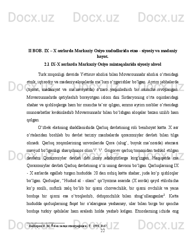 II BOB. IX – X asrlarda Markaziy Osiyo xududlarida etno - siyosiy va madaniy
hayot.
2.1 IX-X asrlarda Markaziy Osiyo mintaqalarida siyosiy ahvol
Turk xoqonligi davrida Yettisuv aholisi bilan Movarounnahr aholisi o‘rtasidagi
etnik, iqtisodiy va madaniy aloqalarda ma’lum o‘zgarishlar bo‘lgan. Ayrim jabhalarda
(tijorat,   madaniyat   va   ma’naviyatda)   o‘zaro   yaqinlashish   bir   muncha   rivojlangan.
Movarounnahrda   qatiylashib   borayotgan   islom   dini   Sirdaryoning   o‘rta   oqimlaridagi
shahar va qishloqlarga ham bir muncha ta’sir qilgan, ammo ayrim noiblar o‘rtasidagi
munosabatlar  keskinlashib Movarounnahr  bilan bo‘lshgan aloqalar bazan uzilib ham
qolgan. 
O‘zbek  elatining shakllanishida  Qarluq davlatining roli  benihoyat  katta. X  asr
o‘rtalaridan   boshlab   bu   davlat   tarixiy   manbalarda   qoraxoniylar   davlati   bilan   tilga
olinadi.   Qarluq   xoqonlarining   unvonlarida   Qora   (ulug‘,   buyuk   ma’nosida)   atamasi
mavjud bo‘lganligi sharqshunos olim V. V. Grigorev qarluq tomonidan tashkil etilgan
davlatni   Qoraxoniylar   davlati   deb   ilmiy   adabiyotlarga   kirg‘izgan.   Haqiqatda   esa
Qoraxoniylar davlati Qarluq davlatining o‘zi uning davomi bo‘lgan. Qarluqlarning IX
- X asrlarda egallab turgan hududda 20 dan oshiq katta shahar, juda ko‘p qishloqlar
bo‘lgan.  Qarluqlar,  “Hudud  al  -  olam”  qo‘lyozma  asarida  (X asrda)   qayd  etilishicha
ko‘p   sonlli,   nufuzli   xalq   bo‘lib   bir   qismi   chorvachilik,   bir   qismi   ovchilik   va   yana
boshqa   bir   qismi   esa   o‘troqlashib,   dehqonchilik   bilan   shug‘ullanganlar 1
.   Katta
hududda   qarluqlarning   faqat   bir   o‘alarigana   yashamay,   ular   bilan   birga   bir   qancha
boshqa   turkiy   qabilalar   ham   aralash   holda   yashab   kelgan.   Etnoslarning   ichida   eng
1
 Жабборов И. М. Ўзбѐк халқи этнографияси.-Т.: 1994.  B .67.
22 