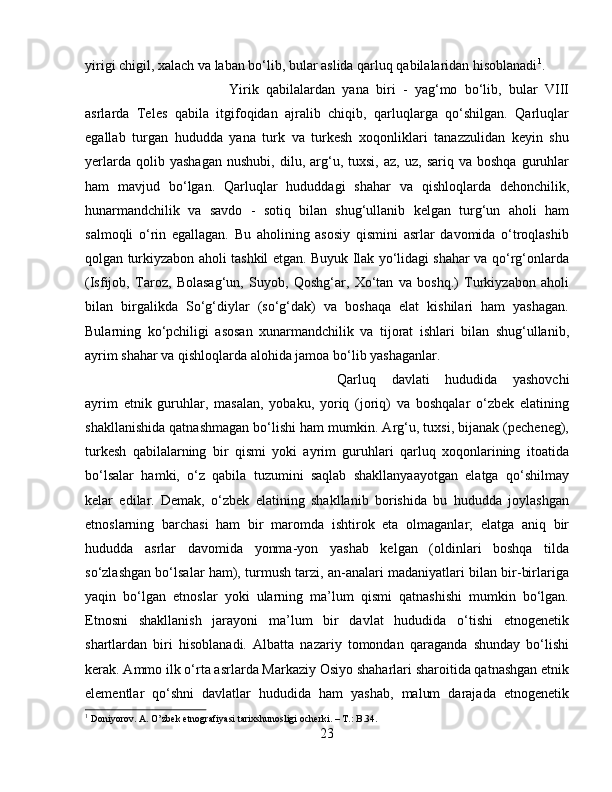 yirigi chigil, xalach va laban bo‘lib, bular aslida qarluq qabilalaridan hisoblanadi 1
. 
Yirik   qabilalardan   yana   biri   -   yag‘mo   bo‘lib,   bular   VIII
asrlarda   Teles   qabila   itgifoqidan   ajralib   chiqib,   qarluqlarga   qo‘shilgan.   Qarluqlar
egallab   turgan   hududda   yana   turk   va   turkesh   xoqonliklari   tanazzulidan   keyin   shu
yerlarda   qolib  yashagan   nushubi,   dilu,   arg‘u,   tuxsi,   az,  uz,   sariq   va  boshqa   guruhlar
ham   mavjud   bo‘lgan.   Qarluqlar   hududdagi   shahar   va   qishloqlarda   dehonchilik,
hunarmandchilik   va   savdo   -   sotiq   bilan   shug‘ullanib   kelgan   turg‘un   aholi   ham
salmoqli   o‘rin   egallagan.   Bu   aholining   asosiy   qismini   asrlar   davomida   o‘troqlashib
qolgan turkiyzabon aholi tashkil etgan. Buyuk Ilak yo‘lidagi shahar va qo‘rg‘onlarda
(Isfijob,   Taroz,   Bolasag‘un,   Suyob,   Qoshg‘ar,   Xo‘tan   va   boshq.)   Turkiyzabon   aholi
bilan   birgalikda   So‘g‘diylar   (so‘g‘dak)   va   boshaqa   elat   kishilari   ham   yashagan.
Bularning   ko‘pchiligi   asosan   xunarmandchilik   va   tijorat   ishlari   bilan   shug‘ullanib,
ayrim shahar va qishloqlarda alohida jamoa bo‘lib yashaganlar. 
Qarluq   davlati   hududida   yashovchi
ayrim   etnik   guruhlar,   masalan,   yobaku,   yoriq   (joriq)   va   boshqalar   o‘zbek   elatining
shakllanishida qatnashmagan bo‘lishi ham mumkin. Arg‘u, tuxsi, bijanak (pecheneg),
turkesh   qabilalarning   bir   qismi   yoki   ayrim   guruhlari   qarluq   xoqonlarining   itoatida
bo‘lsalar   hamki,   o‘z   qabila   tuzumini   saqlab   shakllanyaayotgan   elatga   qo‘shilmay
kelar   edilar.   Demak,   o‘zbek   elatining   shakllanib   borishida   bu   hududda   joylashgan
etnoslarning   barchasi   ham   bir   maromda   ishtirok   eta   olmaganlar;   elatga   aniq   bir
hududda   asrlar   davomida   yonma-yon   yashab   kelgan   (oldinlari   boshqa   tilda
so‘zlashgan bo‘lsalar ham), turmush tarzi, an-analari madaniyatlari bilan bir-birlariga
yaqin   bo‘lgan   etnoslar   yoki   ularning   ma’lum   qismi   qatnashishi   mumkin   bo‘lgan.
Etnosni   shakllanish   jarayoni   ma’lum   bir   davlat   hududida   o‘tishi   etnogenetik
shartlardan   biri   hisoblanadi.   Albatta   nazariy   tomondan   qaraganda   shunday   bo‘lishi
kerak. Ammo ilk o‘rta asrlarda Markaziy Osiyo shaharlari sharoitida qatnashgan etnik
elementlar   qo‘shni   davlatlar   hududida   ham   yashab,   malum   darajada   etnogenetik
1
  Doniyorov .  A .  O ’ zbek   etnografiyasi   tarixshunosligi   ocherki . –  T .:  B .34.
23 