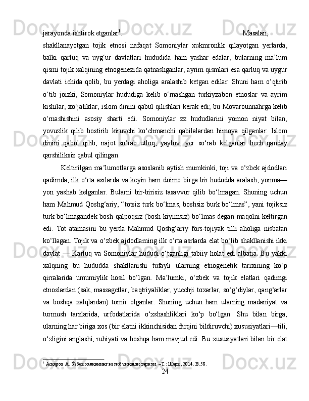 jarayonda ishtirok etganlar 1
.  Masalan,
shakllanayotgan   tojik   etnosi   nafaqat   Somoniylar   xukmronlik   qilayotgan   yerlarda,
balki   qarluq   va   uyg‘ur   davlatlari   hududida   ham   yashar   edalar;   bularning   ma’lum
qismi tojik xalqining etnogenezida qatnashganlar, ayrim qismlari esa qarluq va uygur
davlati   ichida   qolib,   bu   yerdagi   aholiga   aralashib   ketgan   edilar.   Shuni   ham   o‘qtirib
o‘tib   joizki,   Somoniylar   hududiga   kelib   o‘rnashgan   turkiyzabon   etnoslar   va   ayrim
kishilar, xo‘jaliklar, islom dinini qabul qilishlari kerak edi; bu Movarounnahrga kelib
o‘rnashishini   asosiy   sharti   edi.   Somoniylar   zz   hududlarini   yomon   niyat   bilan,
yovuzlik   qilib   bostirib   kiruvchi   ko‘chmanchi   qabilalardan   himoya   qilganlar.   Islom
dinini   qabul   qilib,   najot   so‘rab   utloq,   yaylov,   yer   so‘rab   kelganlar   hech   qanday
qarshiliksiz qabul qilingan. 
Keltirilgan ma’lumotlarga asoslanib aytish mumkinki, toji  va o‘zbek ajdodlari
qadimda, ilk o‘rta asrlarda va keyin ham doimo birga bir hududda aralash, yonma—
yon   yashab   kelganlar.   Bularni   bir-birisiz   tasavvur   qilib   bo‘lmagan.   Shuning   uchun
ham Mahmud Qoshg‘ariy, “totsiz turk bo‘lmas, boshsiz  burk bo‘lmas”, yani tojiksiz
turk bo‘lmagandek bosh qalpoqsiz (bosh kiyimsiz)  bo‘lmas degan maqolni keltirgan
edi.   Tot   atamasini   bu   yerda   Mahmud   Qoshg‘ariy   fors-tojiyak   tilli   aholiga   nisbatan
ko‘llagan. Tojik va o‘zbek ajdodlarning ilk o‘rta asrlarda elat bo‘lib shakllanishi ikki
davlat   —  Karluq  va  Somoniylar  hududi  o‘tganligi   tabiiy  holat  edi   albatia.  Bu  yakki
xalqning   bu   hududda   shakllanishi   tufayli   ularning   etnogenetik   tarixining   ko‘p
qirralarida   umumiylik   hosil   bo‘lgan.   Ma’lumki,   o‘zbek   va   tojik   elatlari   qadimgi
etnoslardan (sak, massagetlar,  baqtriyaliklar, yuechji toxarlar, so‘g‘diylar, qang‘arlar
va   boshqa   xalqlardan)   tomir   olganlar.   Shuning   uchun   ham   ularning   madaniyat   va
turmush   tarzlarida,   urfodatlarida   o‘xshashliklari   ko‘p   bo‘lgan.   Shu   bilan   birga,
ularning har biriga xos (bir elatni ikkinchisidan farqini bildiruvchi) xususiyatlari—tili,
o‘zligini anglashi, ruhiyati va boshqa ham mavjud edi. Bu xususiyatlari bilan bir elat
1
 Асқаров А. Ўзбѐк халқининг к	ѐлиб чиқиши тарихи. –Т.: Шарқ, 2014.  B .58.
24 