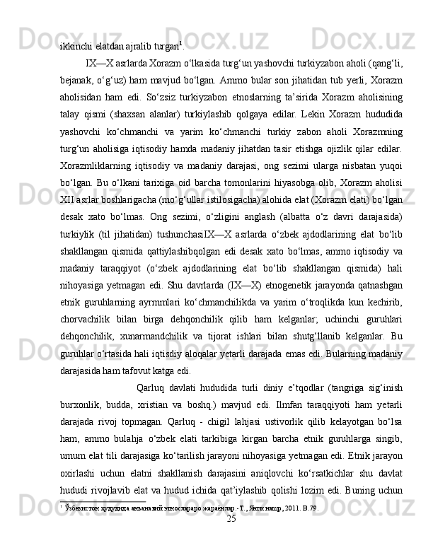 ikkinchi elatdan ajralib turgan 1
. 
IX—X asrlarda Xorazm o‘lkasida turg‘un yashovchi turkiyzabon aholi (qang‘li,
bejanak,   o‘g‘uz)   ham   mavjud  bo‘lgan.  Ammo   bular   son   jihatidan  tub   yerli,   Xorazm
aholisidan   ham   edi.   So‘zsiz   turkiyzabon   etnoslarning   ta’sirida   Xorazm   aholisining
talay   qismi   (shaxsan   alanlar)   turkiylashib   qolgaya   edilar.   Lekin   Xorazm   hududida
yashovchi   ko‘chmanchi   va   yarim   ko‘chmanchi   turkiy   zabon   aholi   Xorazmning
turg‘un   aholisiga   iqtisodiy   hamda   madaniy   jihatdan   tasir   etishga   ojizlik   qilar   edilar.
Xorazmliklarning   iqtisodiy   va   madaniy   darajasi,   ong   sezimi   ularga   nisbatan   yuqoi
bo‘lgan.   Bu   o‘lkani   tarixiga   oid   barcha   tomonlarini   hiyasobga   olib,   Xorazm   aholisi
XII asrlar boshlarigacha (mo‘g‘ullar istilosigacha) alohida elat (Xorazm elati) bo‘lgan
desak   xato   bo‘lmas.   Ong   sezimi,   o‘zligini   anglash   (albatta   o‘z   davri   darajasida)
turkiylik   (til   jihatidan)   tushunchasiIX—X   asrlarda   o‘zbek   ajdodlarining   elat   bo‘lib
shakllangan   qismida   qattiylashibqolgan   edi   desak   xato   bo‘lmas,   ammo   iqtisodiy   va
madaniy   taraqqiyot   (o‘zbek   ajdodlarining   elat   bo‘lib   shakllangan   qismida)   hali
nihoyasiga   yetmagan   edi.   Shu   davrlarda   (IX—X)   etnogenetik   jarayonda   qatnashgan
etnik   guruhlarning   ayrmmlari   ko‘chmanchilikda   va   yarim   o‘troqlikda   kun   kechirib,
chorvachilik   bilan   birga   dehqonchilik   qilib   ham   kelganlar;   uchinchi   guruhlari
dehqonchilik,   xunarmandchilik   va   tijorat   ishlari   bilan   shutg‘llanib   kelganlar.   Bu
guruhlar o‘rtasida hali iqtisdiy aloqalar yetarli darajada emas edi. Bularning madaniy
darajasida ham tafovut katga edi. 
Qarluq   davlati   hududida   turli   diniy   e’tqodlar   (tangriga   sig‘inish
burxonlik,   budda,   xristian   va   boshq.)   mavjud   edi.   Ilmfan   taraqqiyoti   ham   yetarli
darajada   rivoj   topmagan.   Qarluq   -   chigil   lahjasi   ustivorlik   qilib   kelayotgan   bo‘lsa
ham,   ammo   bulahja   o‘zbek   elati   tarkibiga   kirgan   barcha   etnik   guruhlarga   singib,
umum elat tili darajasiga ko‘tarilish jarayoni nihoyasiga yetmagan edi. Etnik jarayon
oxirlashi   uchun   elatni   shakllanish   darajasini   aniqlovchi   ko‘rsatkichlar   shu   davlat
hududi   rivojlavib   elat   va   hudud   ichida   qat’iylashib   qolishi   lozim   edi.   Buning   uchun
1
 Ўзбѐкистон ҳудудида анъанавий этнослараро жараёнлар.-Т., Янги нашр, 2011.  B .79.
25 