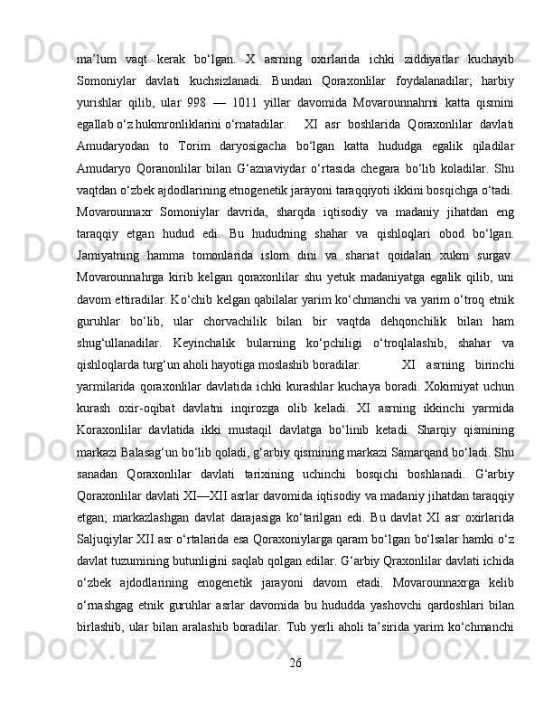 ma’lum   vaqt   kerak   bo‘lgan.   X   asrning   oxirlarida   ichki   ziddiyatlar   kuchayib
Somoniylar   davlati   kuchsizlanadi.   Bundan   Qoraxonlilar   foydalanadilar;   harbiy
yurishlar   qilib,   ular   998   —   1011   yillar   davomida   Movarounnahrni   katta   qismini
egallab o‘z hukmronliklarini o‘rnatadilar.  XI   asr   boshlarida   Qoraxonlilar   davlati
Amudaryodan   to   Torim   daryosigacha   bo‘lgan   katta   hududga   egalik   qiladilar
Amudaryo   Qoranonlilar   bilan   G‘aznaviydar   o‘rtasida   chegara   bo‘lib   koladilar.   Shu
vaqtdan o‘zbek ajdodlarining etnogenetik jarayoni taraqqiyoti ikkini bosqichga o‘tadi.
Movarounnaxr   Somoniylar   davrida,   sharqda   iqtisodiy   va   madaniy   jihatdan   eng
taraqqiy   etgan   hudud   edi.   Bu   hududning   shahar   va   qishloqlari   obod   bo‘lgan.
Jamiyatning   hamma   tomonlarida   islom   dini   va   shariat   qoidalari   xukm   surgav.
Movarounnahrga   kirib   kelgan   qoraxonlilar   shu   yetuk   madaniyatga   egalik   qilib,   uni
davom ettiradilar. Ko‘chib kelgan qabilalar yarim ko‘chmanchi va yarim o‘troq etnik
guruhlar   bo‘lib,   ular   chorvachilik   bilan   bir   vaqtda   dehqonchilik   bilan   ham
shug‘ullanadilar.   Keyinchalik   bularning   ko‘pchiligi   o‘troqlalashib,   shahar   va
qishloqlarda turg‘un aholi hayotiga moslashib boradilar. XI   asrning   birinchi
yarmilarida  qoraxonlilar  davlatida   ichki   kurashlar   kuchaya  boradi.  Xokimiyat   uchun
kurash   oxir-oqibat   davlatni   inqirozga   olib   keladi.   XI   asrning   ikkinchi   yarmida
Koraxonlilar   davlatida   ikki   mustaqil   davlatga   bo‘linib   ketadi.   Sharqiy   qismining
markazi Balasag‘un bo‘lib qoladi, g‘arbiy qismining markazi Samarqand bo‘ladi. Shu
sanadan   Qoraxonlilar   davlati   tarixining   uchinchi   bosqichi   boshlanadi.   G‘arbiy
Qoraxonlilar davlati XI—XII asrlar davomida iqtisodiy va madaniy jihatdan taraqqiy
etgan;   markazlashgan   davlat   darajasiga   ko‘tarilgan   edi.   Bu   davlat   XI   asr   oxirlarida
Saljuqiylar XII asr o‘rtalarida esa Qoraxoniylarga qaram bo‘lgan bo‘lsalar hamki o‘z
davlat tuzumining butunligini saqlab qolgan edilar. G‘arbiy Qraxonlilar davlati ichida
o‘zbek   ajdodlarining   enogenetik   jarayoni   davom   etadi.   Movarounnaxrga   kelib
o‘rnashgag   etnik   guruhlar   asrlar   davomida   bu   hududda   yashovchi   qardoshlari   bilan
birlashib,  ular  bilan  aralashib  boradilar.  Tub  yerli   aholi  ta’sirida  yarim   ko‘chmanchi
26 