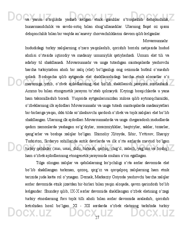 va   yarim   o‘trqlikda   yashab   kelgan   etnik   guruhlar   o‘troqlashib   dehqonchilik,
hunarmandchilik   va   savdo-sotiq   bilan   shug‘ullanadilar.   Ularning   faqat   oz   qismi
dehqonchilik bilan bir vaqtda an’anaviy chorvachiliklarini davom qilib kelganlar. 
Movarounnahr
hududidagi   turkiy   xalqlarning   o‘zaro   yaqinlashib,   qorishib   borishi   natijasida   hudud
aholisi   o‘rtasida   iqtisodiy   va   madaniy   umumiylik   qatiylashadi.   Umum   elat   tili   va
adabiy   til   shakllanadi.   Movarounnahr   va   unga   tutashgan   mintaqalarda   yashovchi
barcha   turkiyzabon   aholi   bir   xalq   (elat)   bo‘lganligi   ong   sezimida   butkul   o‘rnashib
qoladi.   Boshqacha   qilib   aytganda   elat   shakllanishidagi   barcha   etnik   alomatlar   o‘z
maromiga   yetib,   o‘zbek   ajdodlarining   elat   bo‘lib   shakllanish   jarayoni   oxirlashadi.
Ammo  bu  bilan  etnogenetik  jarayon  to‘xtab  qolmaydi.  Keyingi  bosqichlarda   u  yana
ham   takomillashib   boradi.   Yuqorida   aytganlarimizdan   xulosa   qilib   aytmoqchimizki,
o‘zbeklarning ilk ajdodlari Movarounnahr va unga tutash mintaqalarda madaniyatlari
bir-birlariga yaqin, ikki tilda so‘zlashuvchi qardosh o‘zbek va tojik xalqlari elat bo‘lib
shakllangan. Ularning ilk ajdodlari Movarounnahrda va unga chegaradosh xududlarda
qadim   zamonlarda   yashagan   so‘g‘diylar,   xorazmiyliklar,   baqtriylar,   saklar,   toxarlar,
qang‘arlar   va   boshqa   xalqlar   bo‘lgan.   Shimoliy   Xitoyda,   Sibir,   Yettisuv,   Sharqiy
Turkiston,   Sirdaryo   sohillarida   antik   davrlarda   va   ilk   o‘rta   asrlarda   mavjud   bo‘lgan
turkiy qabilalar  (xun, usun, dulu, turkash, qarluq, chig‘il, xalach, yag‘mo va boshq.)
ham o‘zbek ajdodlarining etnogenetik jarayonida muhim o‘rin egallagan. 
Tilga   olingan   xalqlar   va   qabilalarning   ko‘pchiligi   o‘rta   asrlar   davomida   elat
bo‘lib   shakllangan   turkman,   qozoq,   qirg‘iz   va   qorqalpoq   xalqlarning   ham   etnik
tarixida juda katta rol o‘ynagan. Demak, Markaziy Osiyoda yashovchi barcha xalqlar
asrlar davomida etnik jixatdan bir-birlari bilan yaqin aloqada, qavm qarindosh bo‘lib
kelgandar. Shunday qilib, IX-X asrlar davomida shakllangan o‘zbek elatining o‘zagi
turkiy   etnoslarning   fors   tojik   tilli   aholi   bilan   asrlar   davomida   aralashib,   qorishib
ketishidan   hosil   bo‘lgan.   XI   -   XII   asrdarda   o‘zbek   elatining   tarkibida   turkiy
27 