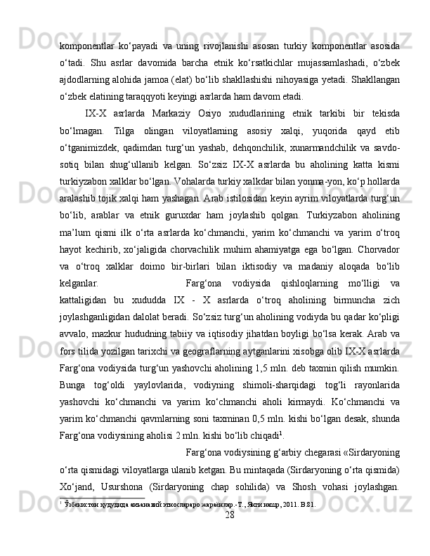 komponentlar   ko‘payadi   va   uning   rivojlanishi   asosan   turkiy   komponentlar   asosida
o‘tadi.   Shu   asrlar   davomida   barcha   etnik   ko‘rsatkichlar   mujassamlashadi,   o‘zbek
ajdodlarning alohida jamoa (elat) bo‘lib shakllashishi nihoyasiga yetadi. Shakllangan
o‘zbek elatining taraqqyoti keyingi asrlarda ham davom etadi. 
IX-X   asrlarda   Markaziy   Osiyo   xududlarining   etnik   tarkibi   bir   tekisda
bo‘lmagan.   Tilga   olingan   viloyatlarning   asosiy   xalqi,   yuqorida   qayd   etib
o‘tganimizdek,   qadimdan   turg‘un   yashab,   dehqonchilik,   xunarmandchilik   va   savdo-
sotiq   bilan   shug‘ullanib   kelgan.   So‘zsiz   IX-X   asrlarda   bu   aholining   katta   kismi
turkiyzabon xalklar bo‘lgan. Vohalarda turkiy xalkdar bilan yonma-yon, ko‘p hollarda
aralashib tojik xalqi ham yashagan. Arab istilosidan keyin ayrim viloyatlarda turg‘un
bo‘lib,   arablar   va   etnik   guruxdar   ham   joylashib   qolgan.   Turkiyzabon   aholining
ma’lum   qismi   ilk   o‘rta   asrlarda   ko‘chmanchi,   yarim   ko‘chmanchi   va   yarim   o‘troq
hayot   kechirib,   xo‘jaligida   chorvachilik   muhim   ahamiyatga   ega   bo‘lgan.   Chorvador
va   o‘troq   xalklar   doimo   bir-birlari   bilan   iktisodiy   va   madaniy   aloqada   bo‘lib
kelganlar.  Farg‘ona   vodiysida   qishloqlarning   mo‘lligi   va
kattaligidan   bu   xududda   IX   -   X   asrlarda   o‘troq   aholining   birmuncha   zich
joylashganligidan dalolat beradi. So‘zsiz turg‘un aholining vodiyda bu qadar ko‘pligi
avvalo, mazkur hududning tabiiy va iqtisodiy jihatdan boyligi bo‘lsa  kerak. Arab va
fors tilida yozilgan tarixchi va geograflarning aytganlarini xisobga olib IX-X asrlarda
Farg‘ona vodiysida turg‘un yashovchi aholining 1,5 mln. deb taxmin qilish mumkin.
Bunga   tog‘oldi   yaylovlarida,   vodiyning   shimoli-sharqidagi   tog‘li   rayonlarida
yashovchi   ko‘chmanchi   va   yarim   ko‘chmanchi   aholi   kirmaydi.   Ko‘chmanchi   va
yarim ko‘chmanchi qavmlarning soni taxminan 0,5 mln. kishi bo‘lgan desak, shunda
Farg‘ona vodiysining aholisi 2 mln. kishi bo‘lib chiqadi 1
. 
Farg‘ona vodiysining g‘arbiy chegarasi «Sirdaryoning
o‘rta qismidagi viloyatlarga ulanib ketgan. Bu mintaqada (Sirdaryoning o‘rta qismida)
Xo‘jand,   Usurshona   (Sirdaryoning   chap   sohilida)   va   Shosh   vohasi   joylashgan.
1
 Ўзбѐкистон ҳудудида анъанавий этнослараро жараёнлар.-Т., Янги нашр, 2011.  B.81.
28 