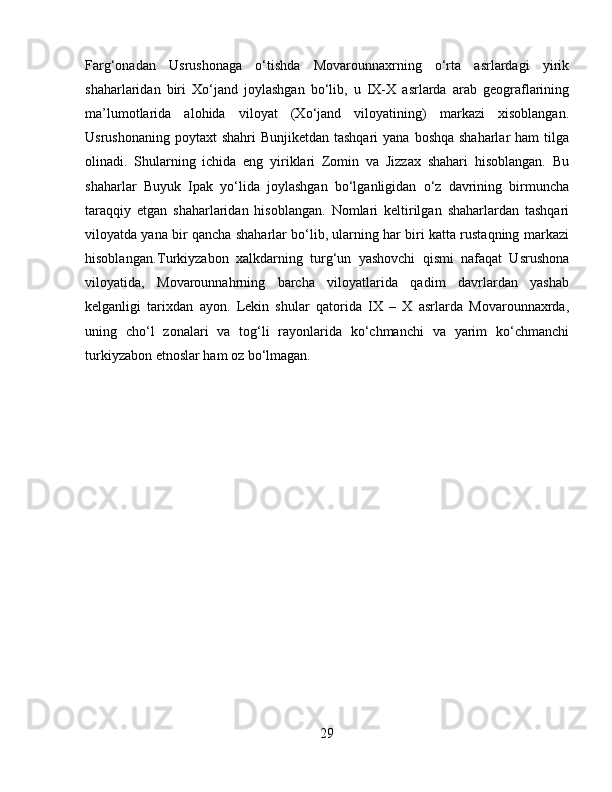 Farg‘onadan   Usrushonaga   o‘tishda   Movarounnaxrning   o‘rta   asrlardagi   yirik
shaharlaridan   biri   Xo‘jand   joylashgan   bo‘lib,   u   IX-X   asrlarda   arab   geograflarining
ma’lumotlarida   alohida   viloyat   (Xo‘jand   viloyatining)   markazi   xisoblangan.
Usrushonaning  poytaxt  shahri  Bunjiketdan tashqari  yana  boshqa shaharlar  ham  tilga
olinadi.   Shularning   ichida   eng   yiriklari   Zomin   va   Jizzax   shahari   hisoblangan.   Bu
shaharlar   Buyuk   Ipak   yo‘lida   joylashgan   bo‘lganligidan   o‘z   davrining   birmuncha
taraqqiy   etgan   shaharlaridan   hisoblangan.   Nomlari   keltirilgan   shaharlardan   tashqari
viloyatda yana bir qancha shaharlar bo‘lib, ularning har biri katta rustaqning markazi
hisoblangan. Turkiyzabon   xalkdarning   turg‘un   yashovchi   qismi   nafaqat   Usrushona
viloyatida,   Movarounnahrning   barcha   viloyatlarida   qadim   davrlardan   yashab
kelganligi   tarixdan   ayon.   Lekin   shular   qatorida   IX   –   X   asrlarda   Movarounnaxrda,
uning   cho‘l   zonalari   va   tog‘li   rayonlarida   ko‘chmanchi   va   yarim   ko‘chmanchi
turkiyzabon etnoslar ham oz bo‘lmagan.
29 