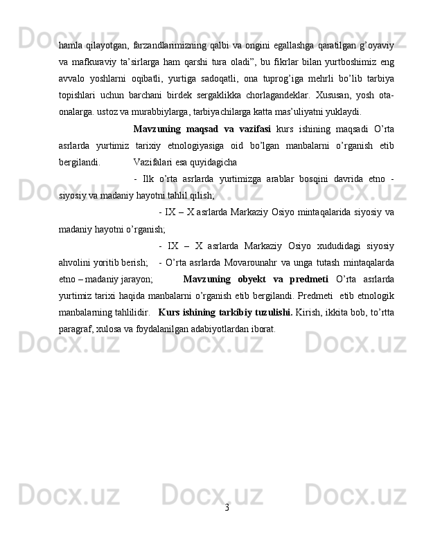 hamla qilayotgan, farzandlarimizning qalbi  va ongini  egallashga  qaratilgan g’oyaviy
va   mafkuraviy   ta’sirlarga   ham   qarshi   tura   oladi”,   bu   fikrlar   bilan   yurtboshimiz   eng
avvalo   yoshlarni   oqibatli,   yurtiga   sadoqatli,   ona   tuprog’iga   mehrli   bo’lib   tarbiya
topishlari   uchun   barchani   birdek   sergaklikka   chorlagandeklar.   Xususan,   yosh   ota-
onalarga. ustoz va murabbiylarga, tarbiyachilarga katta mas’uliyatni yuklaydi.
Mavzuning   maqsad   va   vazifasi   kurs   ishining   maqsadi   O’rta
asrlarda   yurtimiz   tarixiy   etnologiyasiga   oid   bo’lgan   manbalarni   o’rganish   etib
bergilandi.  Vazifalari esa quyidagicha 
-   Ilk   o’rta   asrlarda   yurtimizga   arablar   bosqini   davrida   etno   -
siyosiy va madaniy hayotni tahlil qilish; 
- IX – X asrlarda Markaziy Osiyo mintaqalarida siyosiy va
madaniy hayotni o’rganish; 
-   IX   –   X   asrlarda   Markaziy   Osiyo   xududidagi   siyosiy
ahvolini yoritib berish; -   O’rta   asrlarda   Movarounahr   va   unga   tutash   mintaqalarda
etno – madaniy jarayon;  Mavzuning   obyekt   va   predmeti   O’rta   asrlarda
yurtimiz tarixi  haqida manbalarni  o’rganish etib bergilandi. Predmeti    etib etnologik
manbalarning tahlilidir. Kurs ishining tarkibiy tuzulishi.   Kirish, ikkita bob, to’rtta
paragraf, xulosa va foydalanilgan adabiyotlardan iborat.
3 