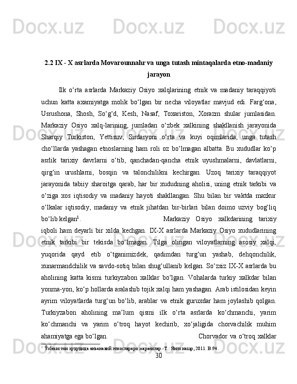 2.2 IX - X asrlarda Movarounnahr va unga tutash mintaqalarda etno-madaniy
jarayon
Ilk   o‘rta   asrlarda   Markaziy   Osiyo   xalqlarining   etnik   va   madaniy   taraqqiyoti
uchun   katta   axamiyatga   molik   bo‘lgan   bir   necha   viloyatlar   mavjud   edi.   Farg‘ona,
Usrushona,   Shosh,   So‘g‘d,   Kesh,   Nasaf,   Toxariston,   Xorazm   shular   jumlasidan.
Markaziy   Osiyo   xalq-larining,   jumladan   o‘zbek   xalkining   shakllanish   jarayonida
Sharqiy   Turkiston,   Yettisuv,   Sirdaryoni   o‘rta   va   kuyi   oqimlarida,   unga   tutash
cho‘llarda   yashagan   etnoslarning   ham   roli   oz   bo‘lmagan   albatta.   Bu   xududlar   ko‘p
asrlik   tarixiy   davrlarni   o‘tib,   qanchadan-qancha   etnik   uyushmalarni,   davlatlarni,
qirg‘in   urushlarni,   bosqin   va   talonchilikni   kechirgan.   Uzoq   tarixiy   taraqqiyot
jarayonida   tabiiy   sharoitga   qarab,   har   bir   xududning   aholisi,   uning   etnik   tarkibi   va
o‘ziga   xos   iqtisodiy   va   madaniy   hayoti   shakllangan.   Shu   bilan   bir   vaktda   mazkur
o‘lkalar   iqtisodiy,   madaniy   va   etnik   jihatdan   bir-birlari   bilan   doimo   uzviy   bog‘liq
bo‘lib kelgan 1
.  Markaziy   Osiyo   xalkdarining   tarixiy
iqboli   ham   deyarli   bir   xilda   kechgan.   IX-X   asrlarda   Markaziy   Osiyo   xududlarining
etnik   tarkibi   bir   tekisda   bo‘lmagan.   Tilga   olingan   viloyatlarning   asosiy   xalqi,
yuqorida   qayd   etib   o‘tganimizdek,   qadimdan   turg‘un   yashab,   dehqonchilik,
xunarmandchilik va savdo-sotiq bilan shug‘ullanib kelgan. So‘zsiz IX-X asrlarda bu
aholining   katta   kismi   turkiyzabon   xalklar   bo‘lgan.   Vohalarda   turkiy   xalkdar   bilan
yonma-yon, ko‘p hollarda aralashib tojik xalqi ham yashagan. Arab istilosidan keyin
ayrim   viloyatlarda   turg‘un   bo‘lib,   arablar   va   etnik   guruxdar   ham   joylashib   qolgan.
Turkiyzabon   aholining   ma’lum   qismi   ilk   o‘rta   asrlarda   ko‘chmanchi,   yarim
ko‘chmanchi   va   yarim   o‘troq   hayot   kechirib,   xo‘jaligida   chorvachilik   muhim
ahamiyatga ega bo‘lgan.  Chorvador va o‘troq xalklar
1
 Ўзбѐкистон ҳудудида анъанавий этнослараро жараёнлар.-Т.: Янги нашр, 2011. B.94.
30 