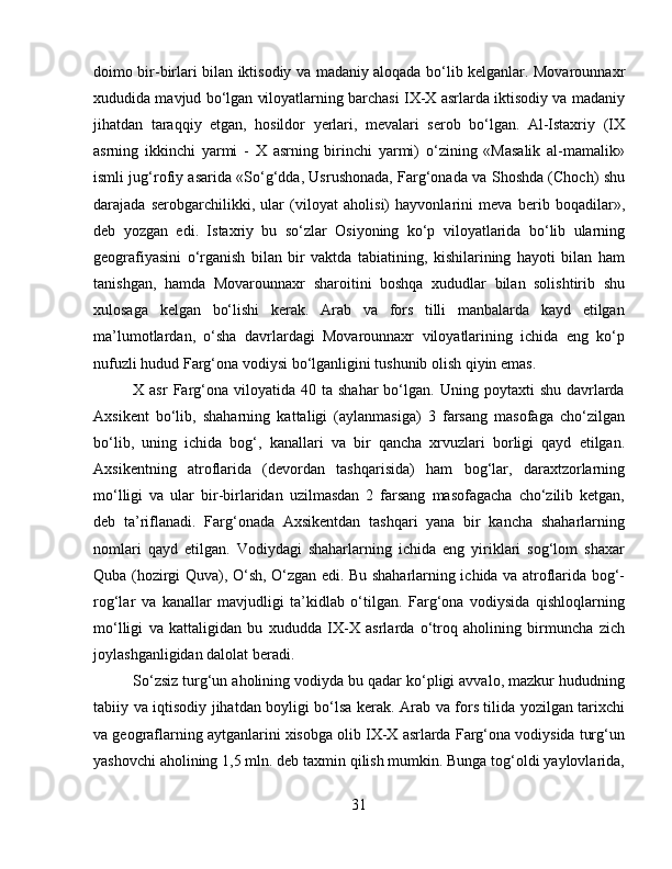 doimo bir-birlari bilan iktisodiy va madaniy aloqada bo‘lib kelganlar. Movarounnaxr
xududida mavjud bo‘lgan viloyatlarning barchasi IX-X asrlarda iktisodiy va madaniy
jihatdan   taraqqiy   etgan,   hosildor   yerlari,   mevalari   serob   bo‘lgan.   Al-Istaxriy   (IX
asrning   ikkinchi   yarmi   -   X   asrning   birinchi   yarmi)   o‘zining   «Masalik   al-mamalik»
ismli jug‘rofiy asarida «So‘g‘dda, Usrushonada, Farg‘onada va Shoshda (Choch) shu
darajada   serobgarchilikki,   ular   (viloyat   aholisi)   hayvonlarini   meva   berib   boqadilar»,
deb   yozgan   edi.   Istaxriy   bu   so‘zlar   Osiyoning   ko‘p   viloyatlarida   bo‘lib   ularning
geografiyasini   o‘rganish   bilan   bir   vaktda   tabiatining,   kishilarining   hayoti   bilan   ham
tanishgan,   hamda   Movarounnaxr   sharoitini   boshqa   xududlar   bilan   solishtirib   shu
xulosaga   kelgan   bo‘lishi   kerak.   Arab   va   fors   tilli   manbalarda   kayd   etilgan
ma’lumotlardan,   o‘sha   davrlardagi   Movarounnaxr   viloyatlarining   ichida   eng   ko‘p
nufuzli hudud Farg‘ona vodiysi bo‘lganligini tushunib olish qiyin emas. 
X  asr  Farg‘ona  viloyatida  40  ta   shahar   bo‘lgan.   Uning  poytaxti   shu  davrlarda
Axsikent   bo‘lib,   shaharning   kattaligi   (aylanmasiga)   3   farsang   masofaga   cho‘zilgan
bo‘lib,   uning   ichida   bog‘,   kanallari   va   bir   qancha   xrvuzlari   borligi   qayd   etilgan.
Axsikentning   atroflarida   (devordan   tashqarisida)   ham   bog‘lar,   daraxtzorlarning
mo‘lligi   va   ular   bir-birlaridan   uzilmasdan   2   farsang   masofagacha   cho‘zilib   ketgan,
deb   ta’riflanadi.   Farg‘onada   Axsikentdan   tashqari   yana   bir   kancha   shaharlarning
nomlari   qayd   etilgan.   Vodiydagi   shaharlarning   ichida   eng   yiriklari   sog‘lom   shaxar
Quba (hozirgi Quva), O‘sh, O‘zgan edi. Bu shaharlarning ichida va atroflarida bog‘-
rog‘lar   va   kanallar   mavjudligi   ta’kidlab   o‘tilgan.   Farg‘ona   vodiysida   qishloqlarning
mo‘lligi   va   kattaligidan   bu   xududda   IX-X   asrlarda   o‘troq   aholining   birmuncha   zich
joylashganligidan dalolat beradi. 
So‘zsiz turg‘un aholining vodiyda bu qadar ko‘pligi avvalo, mazkur hududning
tabiiy va iqtisodiy jihatdan boyligi bo‘lsa kerak. Arab va fors tilida yozilgan tarixchi
va geograflarning aytganlarini xisobga olib IX-X asrlarda Farg‘ona vodiysida turg‘un
yashovchi aholining 1,5 mln. deb taxmin qilish mumkin. Bunga tog‘oldi yaylovlarida,
31 