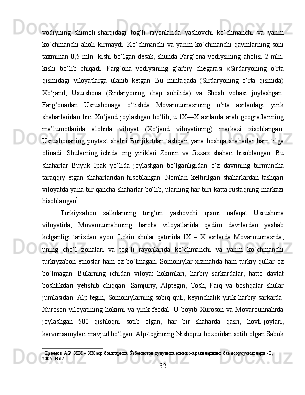 vodiyning   shimoli-sharqidagi   tog‘li   rayonlarida   yashovchi   ko‘chmanchi   va   yarim
ko‘chmanchi   aholi   kirmaydi.  Ko‘chmanchi  va  yarim   ko‘chmanchi   qavmlarning  soni
taxminan   0,5   mln.   kishi   bo‘lgan   desak,   shunda   Farg‘ona   vodiysining   aholisi   2   mln.
kishi   bo‘lib   chiqadi.   Farg‘ona   vodiysining   g‘arbiy   chegarasi   «Sirdaryoning   o‘rta
qismidagi   viloyatlarga   ulanib   ketgan.   Bu   mintaqada   (Sirdaryoning   o‘rta   qismida)
Xo‘jand,   Usurshona   (Sirdaryoning   chap   sohilida)   va   Shosh   vohasi   joylashgan.
Farg‘onadan   Usrushonaga   o‘tishda   Movarounnaxrning   o‘rta   asrlardagi   yirik
shaharlaridan  biri   Xo‘jand   joylashgan   bo‘lib,   u  IX—X  asrlarda   arab  geograflarining
ma’lumotlarida   alohida   viloyat   (Xo‘jand   viloyatining)   markazi   xisoblangan.
Usrushonaning  poytaxt  shahri  Bunjiketdan tashqari  yana  boshqa shaharlar  ham  tilga
olinadi.   Shularning   ichida   eng   yiriklari   Zomin   va   Jizzax   shahari   hisoblangan.   Bu
shaharlar   Buyuk   Ipak   yo‘lida   joylashgan   bo‘lganligidan   o‘z   davrining   birmuncha
taraqqiy   etgan   shaharlaridan   hisoblangan.   Nomlari   keltirilgan   shaharlardan   tashqari
viloyatda yana bir qancha shaharlar bo‘lib, ularning har biri katta rustaqning markazi
hisoblangan 1
.
Turkiyzabon   xalkdarning   turg‘un   yashovchi   qismi   nafaqat   Usrushona
viloyatida,   Movarounnahrning   barcha   viloyatlarida   qadim   davrlardan   yashab
kelganligi   tarixdan   ayon.   Lekin   shular   qatorida   IX   –   X   asrlarda   Movarounnaxrda,
uning   cho‘l   zonalari   va   tog‘li   rayonlarida   ko‘chmanchi   va   yarim   ko‘chmanchi
turkiyzabon etnoslar  ham oz bo‘lmagan. Somoniylar xizmatida ham turkiy qullar oz
bo‘lmagan.   Bularning   ichidan   viloyat   hokimlari,   harbiy   sarkardalar,   hatto   davlat
boshlikdari   yetishib   chiqqan:   Samjuriy,   Alptegin,   Tosh,   Faiq   va   boshqalar   shular
jumlasidan. Alp-tegin, Somoniylarning sobiq quli, keyinchalik yirik harbiy sarkarda.
Xuroson   viloyatining   hokimi   va   yirik   feodal.   U  boyib   Xuroson   va  Movarounnahrda
joylashgan   500   qishloqni   sotib   olgan,   har   bir   shaharda   qasri,   hovli-joylari,
karvonsaroylari mavjud bo‘lgan. Alp-teginning Nishopur bozoridan sotib olgan Sabuk
1
 Қаюмов А.Р. XIX – XX аср бошларида Ўзбѐкистон ҳудудида этник жараёнларнинг баъзи хусусиятлари.-Т, 
2005. B .67.
32 