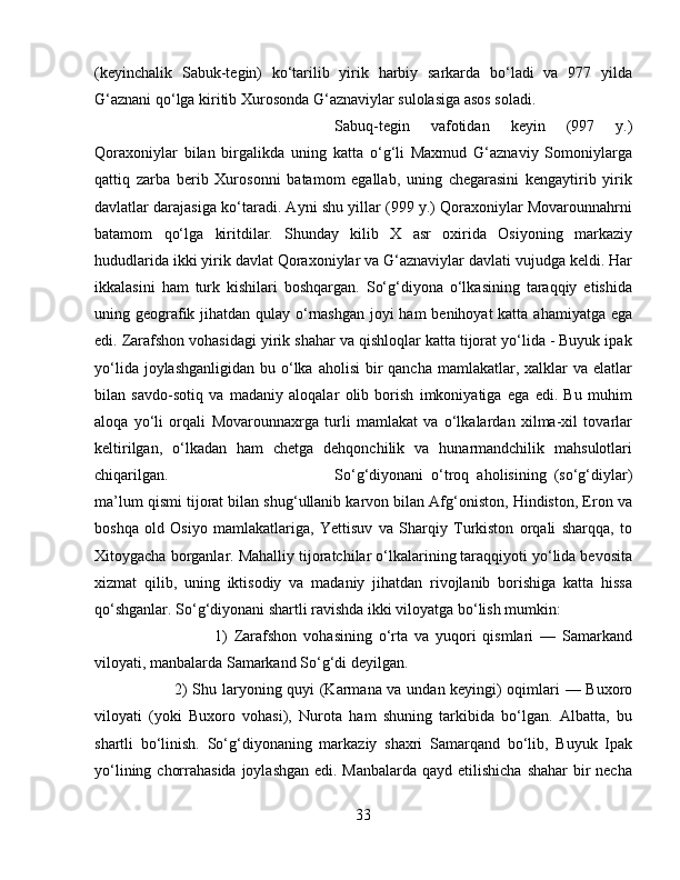 (keyinchalik   Sabuk-tegin)   ko‘tarilib   yirik   harbiy   sarkarda   bo‘ladi   va   977   yilda
G‘aznani qo‘lga kiritib Xurosonda G‘aznaviylar sulolasiga asos soladi. 
Sabuq-tegin   vafotidan   keyin   (997   y.)
Qoraxoniylar   bilan   birgalikda   uning   katta   o‘g‘li   Maxmud   G‘aznaviy   Somoniylarga
qattiq   zarba   berib   Xurosonni   batamom   egallab,   uning   chegarasini   kengaytirib   yirik
davlatlar darajasiga ko‘taradi. Ayni shu yillar (999 y.) Qoraxoniylar Movarounnahrni
batamom   qo‘lga   kiritdilar.   Shunday   kilib   X   asr   oxirida   Osiyoning   markaziy
hududlarida ikki yirik davlat Qoraxoniylar va G‘aznaviylar davlati vujudga keldi. Har
ikkalasini   ham   turk   kishilari   boshqargan.   So‘g‘diyona   o‘lkasining   taraqqiy   etishida
uning geografik jihatdan qulay o‘rnashgan  joyi  ham  benihoyat  katta ahamiyatga ega
edi. Zarafshon vohasidagi yirik shahar va qishloqlar katta tijorat yo‘lida - Buyuk ipak
yo‘lida joylashganligidan  bu o‘lka  aholisi  bir  qancha mamlakatlar, xalklar  va elatlar
bilan   savdo-sotiq   va   madaniy   aloqalar   olib   borish   imkoniyatiga   ega   edi.   Bu   muhim
aloqa   yo‘li   orqali   Movarounnaxrga   turli   mamlakat   va   o‘lkalardan   xilma-xil   tovarlar
keltirilgan,   o‘lkadan   ham   chetga   dehqonchilik   va   hunarmandchilik   mahsulotlari
chiqarilgan.  So‘g‘diyonani   o‘troq   aholisining   (so‘g‘diylar)
ma’lum qismi tijorat bilan shug‘ullanib karvon bilan Afg‘oniston, Hindiston, Eron va
boshqa   old   Osiyo   mamlakatlariga,   Yettisuv   va   Sharqiy   Turkiston   orqali   sharqqa,   to
Xitoygacha borganlar. Mahalliy tijoratchilar o‘lkalarining taraqqiyoti yo‘lida bevosita
xizmat   qilib,   uning   iktisodiy   va   madaniy   jihatdan   rivojlanib   borishiga   katta   hissa
qo‘shganlar. So‘g‘diyonani shartli ravishda ikki viloyatga bo‘lish mumkin: 
1)   Zarafshon   vohasining   o‘rta   va   yuqori   qismlari   —   Samarkand
viloyati, manbalarda Samarkand So‘g‘di deyilgan. 
2) Shu laryoning quyi (Karmana va undan keyingi) oqimlari — Buxoro
viloyati   (yoki   Buxoro   vohasi),   Nurota   ham   shuning   tarkibida   bo‘lgan.   Albatta,   bu
shartli   bo‘linish.   So‘g‘diyonaning   markaziy   shaxri   Samarqand   bo‘lib,   Buyuk   Ipak
yo‘lining chorrahasida joylashgan  edi. Manbalarda qayd etilishicha shahar  bir  necha
33 