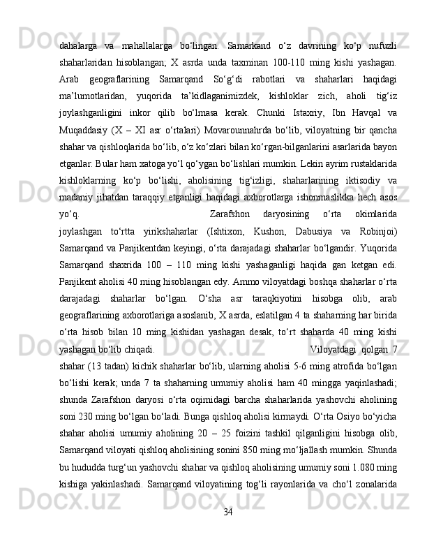 dahalarga   va   mahallalarga   bo‘lingan.   Samarkand   o‘z   davrining   ko‘p   nufuzli
shaharlaridan   hisoblangan;   X   asrda   unda   taxminan   100-110   ming   kishi   yashagan.
Arab   geograflarining   Samarqand   So‘g‘di   rabotlari   va   shaharlari   haqidagi
ma’lumotlaridan,   yuqorida   ta’kidlaganimizdek,   kishloklar   zich,   aholi   tig‘iz
joylashganligini   inkor   qilib   bo‘lmasa   kerak.   Chunki   Istaxriy,   Ibn   Havqal   va
Muqaddasiy   (X   –   XI   asr   o‘rtalari)   Movarounnahrda   bo‘lib,   viloyatning   bir   qancha
shahar va qishloqlarida bo‘lib, o‘z ko‘zlari bilan ko‘rgan-bilganlarini asarlarida bayon
etganlar. Bular ham xatoga yo‘l qo‘ygan bo‘lishlari mumkin. Lekin ayrim rustaklarida
kishloklarning   ko‘p   bo‘lishi,   aholisining   tig‘izligi,   shaharlarining   iktisodiy   va
madaniy   jihatdan   taraqqiy   etganligi   haqidagi   axborotlarga   ishonmaslikka   hech   asos
yo‘q.  Zarafshon   daryosining   o‘rta   okimlarida
joylashgan   to‘rtta   yirikshaharlar   (Ishtixon,   Kushon,   Dabusiya   va   Robinjoi)
Samarqand va Panjikentdan keyingi, o‘rta darajadagi  shaharlar  bo‘lgandir. Yuqorida
Samarqand   shaxrida   100   –   110   ming   kishi   yashaganligi   haqida   gan   ketgan   edi.
Panjikent aholisi 40 ming hisoblangan edy. Ammo viloyatdagi boshqa shaharlar o‘rta
darajadagi   shaharlar   bo‘lgan.   O‘sha   asr   taraqkiyotini   hisobga   olib,   arab
geograflarining axborotlariga asoslanib, X asrda, eslatilgan 4 ta shaharning har birida
o‘rta   hisob   bilan   10   ming   kishidan   yashagan   desak,   to‘rt   shaharda   40   ming   kishi
yashagan bo‘lib chiqadi.  Viloyatdagi   qolgan   7
shahar  (13 tadan) kichik shaharlar bo‘lib, ularning aholisi  5-6 ming atrofida bo‘lgan
bo‘lishi   kerak;   unda   7   ta   shaharning   umumiy   aholisi   ham   40   mingga   yaqinlashadi;
shunda   Zarafshon   daryosi   o‘rta   oqimidagi   barcha   shaharlarida   yashovchi   aholining
soni 230 ming bo‘lgan bo‘ladi. Bunga qishloq aholisi kirmaydi. O‘rta Osiyo bo‘yicha
shahar   aholisi   umumiy   aholining   20   –   25   foizini   tashkil   qilganligini   hisobga   olib,
Samarqand viloyati qishloq aholisining sonini 850 ming mo‘ljallash mumkin. Shunda
bu hududda turg‘un yashovchi shahar va qishloq aholisining umumiy soni 1.080 ming
kishiga   yakinlashadi.   Samarqand   viloyatining   tog‘li   rayonlarida   va   cho‘l   zonalarida
34 