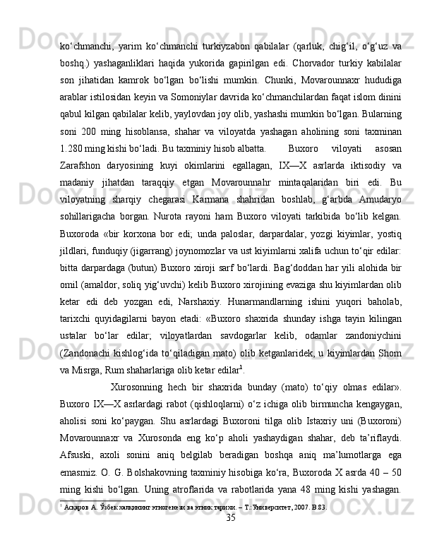 ko‘chmanchi,   yarim   ko‘chmanchi   turkiyzabon   qabilalar   (qarluk,   chig‘il,   o‘g‘uz   va
boshq.)   yashaganliklari   haqida   yukorida   gapirilgan   edi.   Chorvador   turkiy   kabilalar
son   jihatidan   kamrok   bo‘lgan   bo‘lishi   mumkin.   Chunki,   Movarounnaxr   hududiga
arablar istilosidan keyin va Somoniylar davrida ko‘chmanchilardan faqat islom dinini
qabul kilgan qabilalar kelib, yaylovdan joy olib, yashashi mumkin bo‘lgan. Bularning
soni   200   ming   hisoblansa,   shahar   va   viloyatda   yashagan   aholining   soni   taxminan
1.280 ming kishi bo‘ladi. Bu taxminiy hisob albatta.  Buxoro   viloyati   asosan
Zarafshon   daryosining   kuyi   okimlarini   egallagan,   IX—X   asrlarda   iktisodiy   va
madaniy   jihatdan   taraqqiy   etgan   Movarounnahr   mintaqalaridan   biri   edi.   Bu
viloyatning   sharqiy   chegarasi   Karmana   shahridan   boshlab,   g‘arbda   Amudaryo
sohillarigacha   borgan.   Nurota   rayoni   ham   Buxoro   viloyati   tarkibida   bo‘lib   kelgan.
Buxoroda   «bir   korxona   bor   edi;   unda   paloslar,   darpardalar,   yozgi   kiyimlar,   yostiq
jildlari, funduqiy (jigarrang) joynomozlar va ust kiyimlarni xalifa uchun to‘qir edilar:
bitta darpardaga (butun) Buxoro xiroji sarf  bo‘lardi. Bag‘doddan har  yili  alohida bir
omil (amaldor, soliq yig‘uvchi) kelib Buxoro xirojining evaziga shu kiyimlardan olib
ketar   edi   deb   yozgan   edi,   Narshaxiy.   Hunarmandlarning   ishini   yuqori   baholab,
tarixchi   quyidagilarni   bayon   etadi:   «Buxoro   shaxrida   shunday   ishga   tayin   kilingan
ustalar   bo‘lar   edilar;   viloyatlardan   savdogarlar   kelib,   odamlar   zandoniychini
(Zandonachi   kishlog‘ida   to‘qiladigan   mato)   olib   ketganlaridek,   u   kiyimlardan   Shom
va Misrga, Rum shaharlariga olib ketar edilar 1
. 
Xurosonning   hech   bir   shaxrida   bunday   (mato)   to‘qiy   olmas   edilar».
Buxoro  IX—X   asrlardagi   rabot   (qishloqlarni)   o‘z   ichiga   olib  birmuncha   kengaygan,
aholisi   soni   ko‘paygan.   Shu   asrlardagi   Buxoroni   tilga   olib   Istaxriy   uni   (Buxoroni)
Movarounnaxr   va   Xurosonda   eng   ko‘p   aholi   yashaydigan   shahar,   deb   ta’riflaydi.
Afsuski,   axoli   sonini   aniq   belgilab   beradigan   boshqa   aniq   ma’lumotlarga   ega
emasmiz.  O. G. Bolshakovning  taxminiy hisobiga  ko‘ra, Buxoroda X  asrda 40 – 50
ming   kishi   bo‘lgan.   Uning   atroflarida   va   rabotlarida   yana   48   ming   kishi   yashagan.
1
 Асқаров А. Ўзбѐк халқининг этног	ѐнѐзи ва этник тарихи. – Т.:Унив	ѐрсит	ѐт, 2007.  B .83.
35 