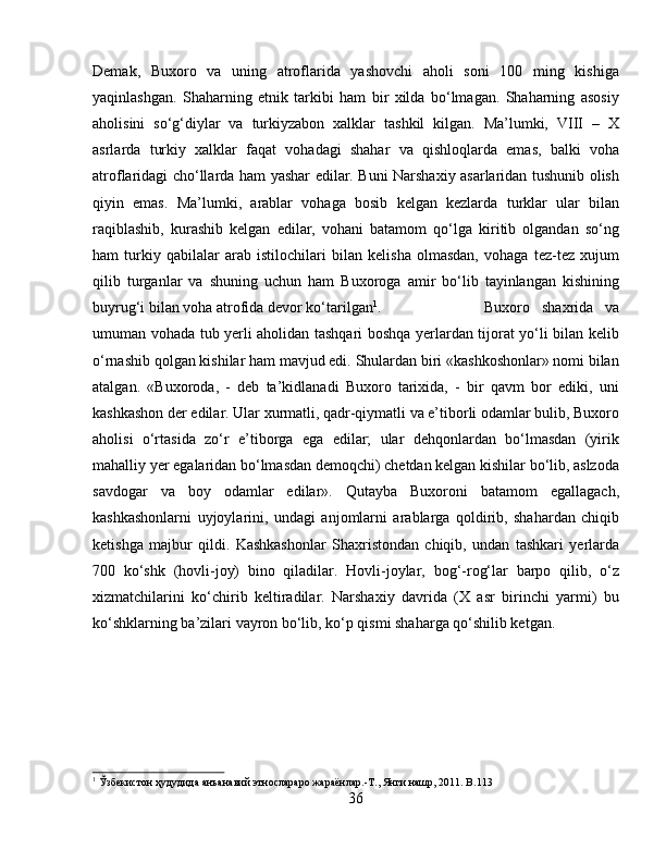 Demak,   Buxoro   va   uning   atroflarida   yashovchi   aholi   soni   100   ming   kishiga
yaqinlashgan.   Shaharning   etnik   tarkibi   ham   bir   xilda   bo‘lmagan.   Shaharning   asosiy
aholisini   so‘g‘diylar   va   turkiyzabon   xalklar   tashkil   kilgan.   Ma’lumki,   VIII   –   X
asrlarda   turkiy   xalklar   faqat   vohadagi   shahar   va   qishloqlarda   emas,   balki   voha
atroflaridagi cho‘llarda ham yashar edilar. Buni Narshaxiy asarlaridan tushunib olish
qiyin   emas.   Ma’lumki,   arablar   vohaga   bosib   kelgan   kezlarda   turklar   ular   bilan
raqiblashib,   kurashib   kelgan   edilar,   vohani   batamom   qo‘lga   kiritib   olgandan   so‘ng
ham   turkiy   qabilalar   arab   istilochilari   bilan   kelisha   olmasdan,   vohaga   tez-tez   xujum
qilib   turganlar   va   shuning   uchun   ham   Buxoroga   amir   bo‘lib   tayinlangan   kishining
buyrug‘i bilan voha atrofida devor ko‘tarilgan 1
.  Buxoro   shaxrida   va
umuman vohada tub yerli aholidan tashqari boshqa yerlardan tijorat yo‘li bilan kelib
o‘rnashib qolgan kishilar ham mavjud edi. Shulardan biri «kashkoshonlar» nomi bilan
atalgan.   «Buxoroda,   -   deb   ta’kidlanadi   Buxoro   tarixida,   -   bir   qavm   bor   ediki,   uni
kashkashon der edilar. Ular xurmatli, qadr-qiymatli va e’tiborli odamlar bulib, Buxoro
aholisi   o‘rtasida   zo‘r   e’tiborga   ega   edilar;   ular   dehqonlardan   bo‘lmasdan   (yirik
mahalliy yer egalaridan bo‘lmasdan demoqchi) chetdan kelgan kishilar bo‘lib, aslzoda
savdogar   va   boy   odamlar   edilar».   Qutayba   Buxoroni   batamom   egallagach,
kashkashonlarni   uyjoylarini,   undagi   anjomlarni   arablarga   qoldirib,   shahardan   chiqib
ketishga   majbur   qildi.   Kashkashonlar   Shaxristondan   chiqib,   undan   tashkari   yerlarda
700   ko‘shk   (hovli-joy)   bino   qiladilar.   Hovli-joylar,   bog‘-rog‘lar   barpo   qilib,   o‘z
xizmatchilarini   ko‘chirib   keltiradilar.   Narshaxiy   davrida   (X   asr   birinchi   yarmi)   bu
ko‘shklarning ba’zilari vayron bo‘lib, ko‘p qismi shaharga qo‘shilib ketgan.
1
 Ўзбѐкистон ҳудудида анъанавий этнослараро жараёнлар.-Т., Янги нашр, 2011.  B .113
36 