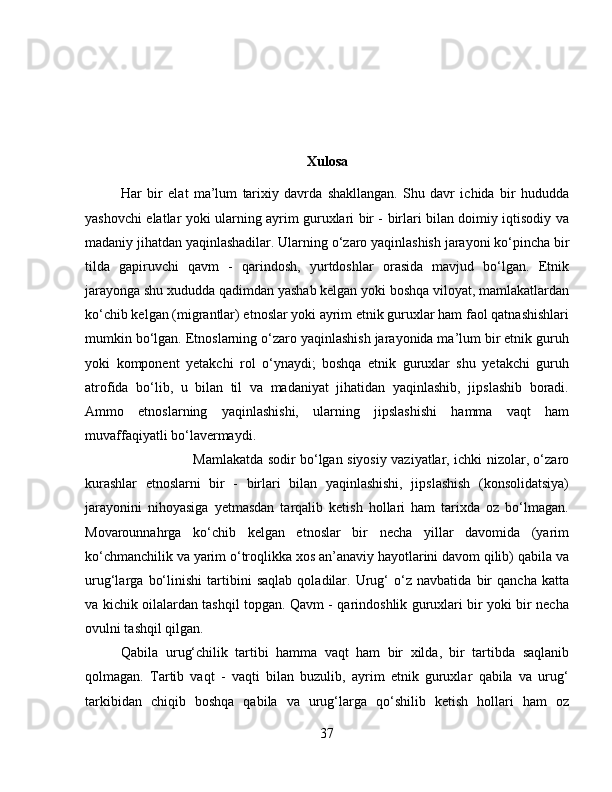 Xulosa
Har   bir   elat   ma’lum   tarixiy   davrda   shakllangan.   Shu   davr   ichida   bir   hududda
yashovchi elatlar yoki ularning ayrim guruxlari bir - birlari bilan doimiy iqtisodiy va
madaniy jihatdan yaqinlashadilar. Ularning o‘zaro yaqinlashish jarayoni ko‘pincha bir
tilda   gapiruvchi   qavm   -   qarindosh,   yurtdoshlar   orasida   mavjud   bo‘lgan.   Etnik
jarayonga shu xududda qadimdan yashab kelgan yoki boshqa viloyat, mamlakatlardan
ko‘chib kelgan (migrantlar) etnoslar yoki ayrim etnik guruxlar ham faol qatnashishlari
mumkin bo‘lgan. Etnoslarning o‘zaro yaqinlashish jarayonida ma’lum bir etnik guruh
yoki   komponent   yetakchi   rol   o‘ynaydi;   boshqa   etnik   guruxlar   shu   yetakchi   guruh
atrofida   bo‘lib,   u   bilan   til   va   madaniyat   jihatidan   yaqinlashib,   jipslashib   boradi.
Ammo   etnoslarning   yaqinlashishi,   ularning   jipslashishi   hamma   vaqt   ham
muvaffaqiyatli bo‘lavermaydi. 
Mamlakatda sodir bo‘lgan siyosiy vaziyatlar, ichki nizolar, o‘zaro
kurashlar   etnoslarni   bir   -   birlari   bilan   yaqinlashishi,   jipslashish   (konsolidatsiya)
jarayonini   nihoyasiga   yetmasdan   tarqalib   ketish   hollari   ham   tarixda   oz   bo‘lmagan.
Movarounnahrga   ko‘chib   kelgan   etnoslar   bir   necha   yillar   davomida   (yarim
ko‘chmanchilik va yarim o‘troqlikka xos an’anaviy hayotlarini davom qilib) qabila va
urug‘larga   bo‘linishi   tartibini   saqlab   qoladilar.   Urug‘   o‘z   navbatida   bir   qancha   katta
va kichik oilalardan tashqil topgan. Qavm - qarindoshlik guruxlari bir yoki bir necha
ovulni tashqil qilgan. 
Qabila   urug‘chilik   tartibi   hamma   vaqt   ham   bir   xilda,   bir   tartibda   saqlanib
qolmagan.   Tartib   vaqt   -   vaqti   bilan   buzulib,   ayrim   etnik   guruxlar   qabila   va   urug‘
tarkibidan   chiqib   boshqa   qabila   va   urug‘larga   qo‘shilib   ketish   hollari   ham   oz
37 