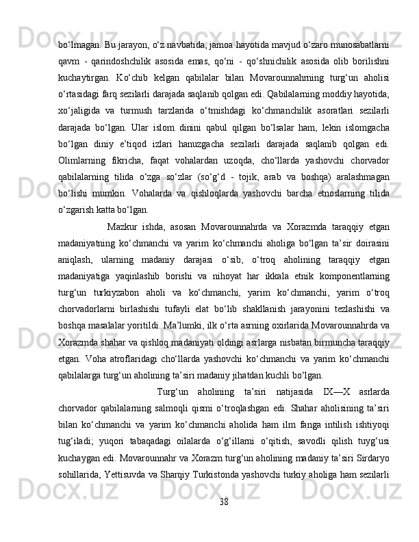 bo‘lmagan. Bu jarayon, o‘z navbatida, jamoa hayotida mavjud o‘zaro munosabatlarni
qavm   -   qarindoshchilik   asosida   emas,   qo‘ni   -   qo‘shnichilik   asosida   olib   borilishni
kuchaytirgan.   Ko‘chib   kelgan   qabilalar   bilan   Movarounnahrning   turg‘un   aholisi
o‘rtasidagi farq sezilarli darajada saqlanib qolgan edi. Qabilalarning moddiy hayotida,
xo‘jaligida   va   turmush   tarzlarida   o‘tmishdagi   ko‘chmanchilik   asoratlari   sezilarli
darajada   bo‘lgan.   Ular   islom   dinini   qabul   qilgan   bo‘lsalar   ham,   lekin   islomgacha
bo‘lgan   diniy   e’tiqod   izlari   hanuzgacha   sezilarli   darajada   saqlanib   qolgan   edi.
Olimlarning   fikricha,   faqat   vohalardan   uzoqda,   cho‘llarda   yashovchi   chorvador
qabilalarning   tilida   o‘zga   so‘zlar   (so‘g‘d   -   tojik,   arab   va   boshqa)   aralashmagan
bo‘lishi   mumkin.   Vohalarda   va   qishloqlarda   yashovchi   barcha   etnoslarning   tilida
o‘zgarish katta bo‘lgan. 
Mazkur   ishda,   asosan   Movarounnahrda   va   Xorazmda   taraqqiy   etgan
madaniyatning   ko‘chmanchi   va   yarim   ko‘chmanchi   aholiga   bo‘lgan   ta’sir   doirasini
aniqlash,   ularning   madaniy   darajasi   o‘sib,   o‘troq   aholining   taraqqiy   etgan
madaniyatiga   yaqinlashib   borishi   va   nihoyat   har   ikkala   etnik   komponentlarning
turg‘un   turkiyzabon   aholi   va   ko‘chmanchi,   yarim   ko‘chmanchi,   yarim   o‘troq
chorvadorlarni   birlashishi   tufayli   elat   bo‘lib   shakllanish   jarayonini   tezlashishi   va
boshqa masalalar yoritildi. Ma’lumki, ilk o‘rta asrning oxirlarida Movarounnahrda va
Xorazmda shahar va qishloq madaniyati oldingi asrlarga nisbatan birmuncha taraqqiy
etgan.   Voha   atroflaridagi   cho‘llarda   yashovchi   ko‘chmanchi   va   yarim   ko‘chmanchi
qabilalarga turg‘un aholining ta’siri madaniy jihatdan kuchli bo‘lgan. 
Turg‘un   aholining   ta’siri   natijasida   IX—X   asrlarda
chorvador   qabilalarning   salmoqli   qismi   o‘troqlashgan   edi.   Shahar   aholisining   ta’siri
bilan   ko‘chmanchi   va   yarim   ko‘chmanchi   aholida   ham   ilm   fanga   intilish   ishtiyoqi
tug‘iladi;   yuqori   tabaqadagi   oilalarda   o‘g‘illarni   o‘qitish,   savodli   qilish   tuyg‘usi
kuchaygan edi. Movarounnahr va Xorazm turg‘un aholining madaniy ta’siri Sirdaryo
sohillarida, Yettisuvda va Sharqiy Turkistonda yashovchi turkiy aholiga ham sezilarli
38 