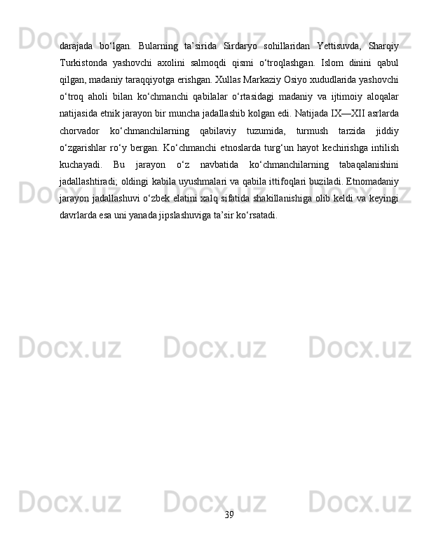 darajada   bo‘lgan.   Bularning   ta’sirida   Sirdaryo   sohillaridan   Yettisuvda,   Sharqiy
Turkistonda   yashovchi   axolini   salmoqdi   qismi   o‘troqlashgan.   Islom   dinini   qabul
qilgan, madaniy taraqqiyotga erishgan. Xullas Markaziy Osiyo xududlarida yashovchi
o‘troq   aholi   bilan   ko‘chmanchi   qabilalar   o‘rtasidagi   madaniy   va   ijtimoiy   aloqalar
natijasida etnik jarayon bir muncha jadallashib kolgan edi. Natijada IX—XII asrlarda
chorvador   ko‘chmanchilarning   qabilaviy   tuzumida,   turmush   tarzida   jiddiy
o‘zgarishlar   ro‘y   bergan.   Ko‘chmanchi   etnoslarda   turg‘un   hayot   kechirishga   intilish
kuchayadi.   Bu   jarayon   o‘z   navbatida   ko‘chmanchilarning   tabaqalanishini
jadallashtiradi; oldingi kabila uyushmalari va qabila ittifoqlari buziladi. Etnomadaniy
jarayon jadallashuvi o‘zbek elatini xalq sifatida shakillanishiga  olib keldi va keyingi
davrlarda esa uni yanada jipslashuviga ta’sir ko‘rsatadi.
39 