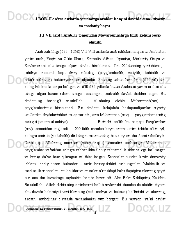 I BOB. Ilk o’rta asrlarda yurtimizga arablar bosqini davrida etno - siyosiy
va madaniy hayot.
1.1 VII asrda Arablar tomonidan Movarounnahrga kirib kelishi bosib
olinishi
Arab xalifaligi (632 - 1258) VII-VIII asrlarda arab istilolari natijasida Arabiston
yarim   oroli,   Yaqin   va   О‘rta   Sharq,   Shimoliy   Afrika,   Ispaniya,   Markaziy   Osiyo   va
Kavkazortini   о‘z   ichiga   olgan   davlat   hisoblanadi.   Ibn   Xaldunning   yozishicha,   -
johiliya   arablari   faqat   diniy   sifatdagi   (payg‘ambarlik,   valiylik,   kohinlik   va‖
h.kо‘rinishidagi)   hokimiyatni   tan   olganlar.   Shuning   uchun   ham   hijrat(622   yil)   dan
sо‘ng Madinada barpo bо‘lgan va 630-632 yillarda butun Arabistoi yarim orolini о‘z
ichiga   olgan   tuzum   islom   diniga   asoslangan,   teokratik   davlat   shaklini   olgan.   Bu
davlatning   boshlig‘i   rasululloh   -   Allohning   elchisi   Muhammad(sav)   –
payg‘ambarimiz   hisoblanadi.   Bu   davlatni   kelajakda   boshqaradiganlar   siyosiy
usullardan foydalanishlari muqarrar edi, zero Muhammad (sav) — payg‘ambarlarniig
oxirgisi (xotam ul-anbiyo).  Birinchi   bо‘lib   bu   haqiqat   Payg‘ambar
(sav)   tomonidan   anglandi.   ―Xalifalik   mendan   keyin   ummatlarim   ichida   о‘ttiz   yil,
sо‘ngra amirlik (podsholik) dir  degan mazmundagi hadis aynan shu fikrni isbotlaydi.	
‖
Darhaqiqat   Allohning   nomidan   (vahiy   orqali)   ummatini   boshqargan   Muhammad
payg‘ambar   vafotidan   sо‘ngra   rahbarlikka   ilohiy   rahnamolik   sifatida   ega   bо‘lmagan
va   bunga   da’vo   ham   qilmagan   xalifalar   kelgan.   Sahobalar   bundan   keyin   dunyoviy
ishlarni   oddiy   inson   hukmdor   -   amir   boshqarishini   tushunganlar.   Makkalik   va
madinalik sahobalar - muhojirlar va ansorlar о‘rtasidagi bahs faqatgina ularning qaysi
biri   ana   shu   lavozimga   saylanishi   haqida   borar   edi.   Abu   Bakr   Siddiqning   Xalifatu
Rasululloh - Alloh elchisining о‘rinbosari bо‘lib saylanishi shundan dalolatdir. Aynan
shu   davrda  hokimiyat   vazifalarining   (sud,  moliya   va  hakozo)   bо‘linishi   va   ularning,
asosan,   muhojirlar   о‘rtasida   taqsimlanish   yuz   bergan 1
.   Bu   jarayon,   ya’ni   davlat
1
 Наршахий М. Бухоро тарихи. Т., Камалак. 1992.  B .49.
4 