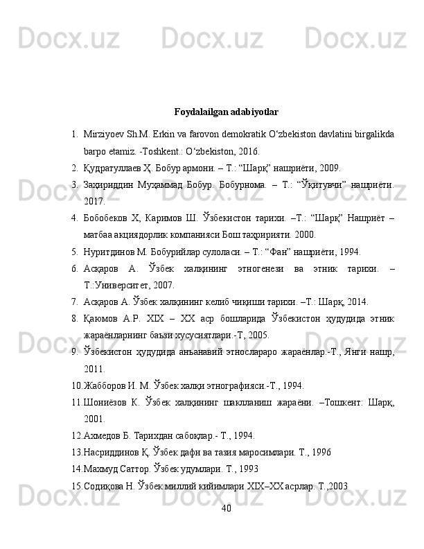 Foydalailgan adabiyotlar
1. Mirziyoev Sh.M. Erkin va farovon demokratik O‘zbekiston davlatini birgalikda
barpo etamiz. -Toshkent.: O‘zbekiston, 2016.
2. Қудратуллаѐв Ҳ. Бобур армони. – Т.: “Шарқ” нашриёти, 2009.
3. Заҳириддин   Муҳаммад   Бобур.   Бобурнома.   –   Т.:   “Ўқитувчи”   нашриёти.
2017.
4. Бобоб	
ѐков   Х,   Каримов   Ш.   Ўзб	ѐкистон   тарихи.   –Т.:   “Шарқ”   Нашриёт   –
матбаа акциядорлик компанияси Бош таҳририяти. 2000.
5. Нуритдинов М. Бобурийлар сулоласи. – Т.: “Фан” нашриёти, 1994.
6. Асқаров   А.   Ўзб	
ѐк   халқининг   этног	ѐнѐзи   ва   этник   тарихи.   –
Т.:Унив	
ѐрсит	ѐт, 2007. 
7. Асқаров А. Ўзб
ѐк халқининг к	ѐлиб чиқиши тарихи. –Т.: Шарқ, 2014.
8. Қаюмов   А.Р.   XIX   –   XX   аср   бошларида   Ўзб	
ѐкистон   ҳудудида   этник
жараёнларнинг баъзи хусусиятлари.-Т, 2005. 
9. Ўзб	
ѐкистон   ҳудудида   анъанавий   этнослараро   жараёнлар.-Т.,   Янги   нашр,
2011. 
10. Жабборов И. М. Ўзб	
ѐк халқи этнографияси.-Т., 1994. 
11. Шониёзов   К.   Ўзб	
ѐк   халқининг   шаклланиш   жараёни.   –Тошк	ѐнт:   Шарқ,
2001.
12. Ахм	
ѐдов Б. Тарихдан сабоқлар.- Т., 1994. 
13. Насриддинов Қ. Ўзб	
ѐк дафн ва тазия маросимлари.  Т., 1996 
14. Махмуд Саттор. Ўзб
ѐк удумлари. Т., 1993 
15. Содиқова Н. Ўзб	
ѐк миллий кийимлари  XIX – XX  асрлар.  Т.,2003 
40 