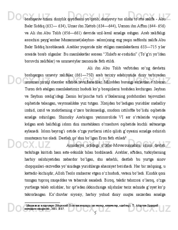 boshqaruv tizimi diniylik qiyofasini yо‘qotib, dunyoviy tus olishi tо‘rtta xalifa - Abu
Bakr Siddiq (632— 634), Umar ibn Xattob (634—644), Usmon ibn Affon (644- 656)
va   Ali   ibn   Abu   Tolib   (656—661)   davrida   uzil-kesil   amalga   oshgan.   Arab   xalifaligi
asoschisi payg‘ambar Muxammat(alayhus- salom)ning eng yaqin safdoshi xalifa Abu
Bakr Siddiq hisoblanadi. Arablar yuqorida zikr etilgan mamlakatlarni 633—715 y.lar
orasida bosib olganlar. Bu mamlakatlar asosan “Xulafo ar-roshidin” (Tо‘g‘ri yо‘ldan
boruvchi xalifalar) va ummaviylar zamonida fath etildi. 
Ali   ibn   Abu   Tolib   vafotidan   sо‘ng   davlatni
boshqargan   umaviy   xalifalar   (661—750)   arab   tarixiy   adabiyotida   diniy   tarbiyadan
umuman yiroq  shaxslar sifatida tavsiflanadilar. Miloddan burungi asrlardan e’tiboran‖
Turon deb atalgan mamlakatimiz hududi kо‘p bosqinlarni boshdan kechirgan. Jayhun
va   Sayhun   oralig‘idagi   Zamin   kо‘pincha   turli   о‘lkalarning   podshoxlari   tajovuzlari
oqibatida   talangan,   vayronalikka   yuz   tutgan.   Xorijdan   bо‘ladigan   yurishlar   mahalliy
ixshid, ixrid va xudotlarning о‘zaro birikmasligi, mudom  ixtilofda bо‘lishi  oqibatida
amalga   oshirilgan.   Shimoliy   Arabisgon   yarimorolida   VI   asr   о‘rtalarida   vujudga
kelgan   arab   halifaligi   islom   dini   mustahkam   о‘rnashuvi   oqibatida   kuchli   saltanatga
aylanadi. Islom bayrog‘i ostida о‘zga yurtlarni istilo qilish g‘oyasini amalga oshirish
muntazam tus oladi. Dastlab qо‘shni bо‘lgan Eron fath etiladi 1
. 
Amudaryo   ortidagi   о‘lklar-Movarounnahrni   islom   davlati
tarkibiga   kiritish   ham   asta-sekinlik   bilan   boshlanadi.   Arablar,   aftidan,   turkiylarning
harbiy   salohiyatidan   xabardor   bо‘lgan,   shu   sababli,   dastlab   bu   yurtga   sinov
chopqunlari-razvedka yо‘sinidaga yurishlarga ahamiyat berishadi. Har bir xalqning, u
kattadir-kichiqdir, Alloh Taolo muharrar etgan о‘z hududi, vatani bо‘ladi. Kindik qoni
tomgan  tuproq  muqaddas  va  tabarruk  sanaladi.  Biroq,  takdir   tahozosi   о‘laroq,  о‘zga
yurtlarga talab solishlar, bir qit’adan ikkinchisiga siljshnlar tarix sahnida g‘oyat kо‘p
takrorlangan.   Kо‘chuvlar   siyosiy,   harbiy   yohud   diniy   nuqtai   nazardan   amalga
1
 Маънавият юлдузлари (Марказий Оси	
ѐbлик машҳур сии-молар, алломалар, адиблар). Т.. Абдулла Қодирий 
номидаги нашрн	
ѐbти, 2001.  B .87.
5 