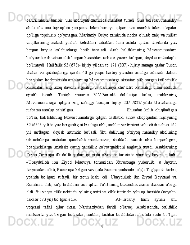 oshirilmasin,   baribir,   ular   mohiyati   zamirida   manfaat   turadi.   Shu   boisdan   mahalliy
aholi   о‘z   ona   tuprog‘ini   jon-jaxdi   bilan   himoya   qilgan,   uni   osonlik   bilan   о‘zgalar
qо‘liga   topshirib   qо‘ymagan.   Markaziy   Osiyo   zaminida   necha   о‘nlab   xalq   va   millat
vaqillarining   aralash   yashab   kelishlari   sabablari   ham   aslida   qadim   davrlarda   yuz
bergan   buyuk   kо‘chuvlarga   borib   taqaladi.   Arab   halifalarining   Movarounnahrni
bо‘ysundirish uchun olib borgan kurashlari uch asr yuzini kо‘rgan, deyilsa mubolag‘a
bо‘lmaydi. Halifalik 53 (673)-  hijriy yildan to 191 (807)- hijriy sanaga  qadar  Turon
shahar   va   qishloqlariga   qarshi   40   ga   yaqin   harbiy   yurishni   amalga   oshiradi.   Jahon
bosqinlari kechmishida arablarning Movarounnahrga nisbatan olib borgan istilochilik
kurashlari   eng   uzoq   davom   etganligi   va   benihoya   chо‘zilib   kettanligi   bilan   alohida
ajralib   turadi.   Taniqli   muarrix   V.V.Bartold   dalolatiga   kо‘ra,   arablarning
Movarounnaxrga   qilgan   eng   sо‘nggi   bosqini   hijriy   207   /823/-yilda   Usrushanaga
nisbatan amalga oshirilgan.  Shundan   kelib   chiqiladigan
bо‘lsa,   halifalikning   Movarounnahrga   qilgan   dastlabki   sinov   chopqunlari   hijriyning
32 /654/- yilida yuz berganligini hisobga olib, arablar yurtimizni zabt etish uchun 169
yil   sarflagan,   deyish   mumkin   bо‘ladi.   Shu   dalilning   о‘ziyoq   mahalliy   aholining
istilochilarga   nisbatan   qanchalik   mardonavar,   shiddatli   kurash   olib   borganligini,
bosqinchilarga   uzluksiz   qattiq   qarshilik   kо‘rsatgaklitini   anglatib   turadi.   Arablarning
Turon   Zaminga   ilk   da’fa   qadam   qо‘yishi   «Buxoro   tarixi»da   shunday   bayon   etiladi:
«Ubaydulloh   ibn   Ziyod   Muoviya   tomonidan   Xurosonga   yuborilib,   u   Jayxun
daryosidan о‘tib, Buxoroga kelgan vavqtida Buxoro podshohi, о‘gli Tag‘gaoda kichiq
yoshda   bо‘lgani   tufayli,   bir   xotin   kishi   edi.   Ubaydulloh   ibn   Ziyod   Boykand   va
Romtinni olib, kо‘p kishilarni  asir  qildi. Tо‘rt ming buxorolnk asirni  shaxsan  о‘ziga
oldi. Bu voqea ellik uchinchi yilning oxiri va ellik turtinchi yilning boshida (noyabr-
dekabr 673 yil) bо‘lgan edi».  At-Tabariy   ham   aynan   shu
voqeani   tafsil   qilar   ekan,   Narshaxiydan   farkli   о‘laroq,   Arabistonda,   xalifalik
markazida   yuz   bergan   hodisalar,   noiblar,   lashkar   boshlikdari   atrofida   sodir   bо‘lgan
6 