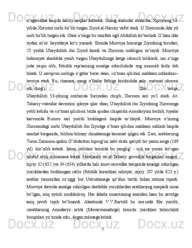 о‘zgarishlar haqida daliliy naqllar keltiradi. Uning shahodat etishicha, Xijriyning 53-
yilida Xuroson noibi bо‘lib turgan Ziyod al-Harisiy vafot etadi. U Xurosonda ikki yil
noib bо‘lib turgan edi. Otasi о‘rniga bu vazifata ugli Abdulloh kо‘tariladi. U ham ikki
oydan sо‘nt. hayotdaya kо‘z yumadi. Shunda Muoviya huzuriga Ziyodning birodari,
25   yoshli   Ubaydulloh   ibn   Ziyod   kiradi   va   Xuroson   noibligini   sо‘raydi.   Muoviya
hokimiyat   shashtida   yonib   turgan   Ubaydulloxga   katga   ishonch   bildiradi,   uni   о‘ziga
juda   yaqin   olib,   fotixlik   reja\arining   amalga   oshirilishida   eng   munosib   kishi   deb
biladi. U navqiron noibiga о‘gitlar berar ekan, «о‘tmas qilichni mahkam ushlashni»-
tavsiya   etadi.   Bu,   chamasi,   yangi   о‘lkalar   fathiga   kirishishda   sabr,   matonat   ishorasi
edi, chog‘i.  Shu   tariqa,
Ubaydulloh   53-yilning   oxirlarida   Suriyadan   chiqib,   Xuroson   sari   yо‘l   oladi.   At-
Tabariy vokealar davomini qikoya qilar ekan, Ubaydulloh ibn Ziyodning Xurosonga
yetib kelishi va «о‘tmas qilich»ni tezda qindan chiqarishi-Amudaryoni kechib, tuyalar
karvonida   Buxoro   sari   yurish   boshlagani   haqida   sо‘zlaydi.   Muoviya   о‘zining
Xurosondagi  noibi  Ubaydulloh ibn Ziyodga о‘tmas  qilichni  mahkam  ushlash  haqida
nasihat berganida, bilibmi-bilmay chinakamiga karomat qilgan edi. Zero, arablarning
Turon Zaminini-qadim O’zbekiston tuprog‘ini zabt etishi qariyib bir yarim asrga (169
yil)   chо‘zilib   ketadi.   Jahon   istilolari   tarixida   bu   yanglig‘   -   uch   asr   yuzini   kо‘rgan
talotuf   ortiq   uchramasa   kerak.   Narshaxiy   va   at-Tabariy   guvoxlik   berganlari   singari,
hijriy 32-(652 )va 34-(654) yilllarda hali sinov-razvedka tariqasida amalga oshirilgan
yurishlardan   boshlangan   istilo   (fotihlik   kurashlari   nihoyat,   xijriy   207   yilda   823   y.)
arablar   tomonidan   sо‘nggi   bor   Ustrushanaga   qо‘shin   tortsh   bnlan   xotima   topadi.
Muoviya davrida amalga oshirilgan dastlabki yurishlardan arablarning maqsadi nima
bо‘lgan,   aiiq   aytish   mushkulroq.   Har   ikkala   muarrixning   asaridan   ham   bu   savolga
aniq   javob   topib   bо‘lmaydi.   Akademik   V.V.Bartold   bu   xus.usda   fikr   yuritib,
«arablarning   Amudaryo   ortita   (Movarounnahrga)   birinchi   yurishlari   talonchilik
bosqinlari yо‘sinida edi», degan xulosaga keladi. 
7 