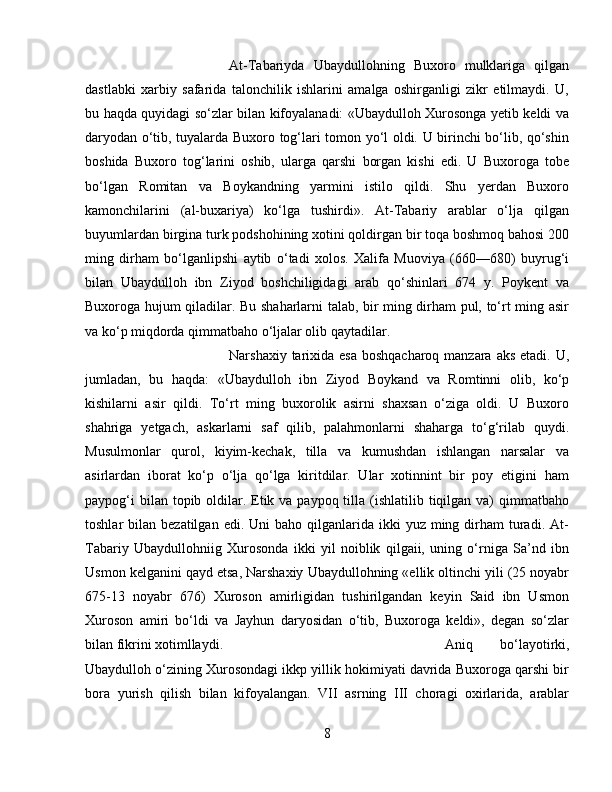 At-Tabariyda   Ubaydullohning   Buxoro   mulklariga   qilgan
dastlabki   xarbiy   safarida   talonchilik   ishlarini   amalga   oshirganligi   zikr   etilmaydi.   U,
bu haqda quyidagi sо‘zlar bilan kifoyalanadi: «Ubaydulloh Xurosonga yetib keldi va
daryodan о‘tib, tuyalarda Buxoro tog‘lari tomon yо‘l oldi. U birinchi bо‘lib, qо‘shin
boshida   Buxoro   tog‘larini   oshib,   ularga   qarshi   borgan   kishi   edi.   U   Buxoroga   tobe
bо‘lgan   Romitan   va   Boykandning   yarmini   istilo   qildi.   Shu   yerdan   Buxoro
kamonchilarini   (al-buxariya)   kо‘lga   tushirdi».   At-Tabariy   arablar   о‘lja   qilgan
buyumlardan birgina turk podshohining xotini qoldirgan bir toqa boshmoq bahosi 200
ming   dirham   bо‘lganlipshi   aytib   о‘tadi   xolos.   Xalifa   Muoviya   (660—680)   buyrug‘i
bilan   Ubaydulloh   ibn   Ziyod   boshchiligidagi   arab   qо‘shinlari   674   y.   Poykent   va
Buxoroga hujum qiladilar. Bu shaharlarni talab, bir ming dirham pul, tо‘rt ming asir
va kо‘p miqdorda qimmatbaho о‘ljalar olib qaytadilar. 
Narshaxiy tarixida esa boshqacharoq manzara aks etadi. U,
jumladan,   bu   haqda:   «Ubaydulloh   ibn   Ziyod   Boykand   va   Romtinni   olib,   kо‘p
kishilarni   asir   qildi.   Tо‘rt   ming   buxorolik   asirni   shaxsan   о‘ziga   oldi.   U   Buxoro
shahriga   yetgach,   askarlarni   saf   qilib,   palahmonlarni   shaharga   tо‘g‘rilab   quydi.
Musulmonlar   qurol,   kiyim-kechak,   tilla   va   kumushdan   ishlangan   narsalar   va
asirlardan   iborat   kо‘p   о‘lja   qо‘lga   kiritdilar.   Ular   xotinnint   bir   poy   etigini   ham
paypog‘i  bilan topib oldilar. Etik va paypoq tilla (ishlatilib tiqilgan va)  qimmatbaho
toshlar  bilan  bezatilgan  edi. Uni   baho  qilganlarida  ikki  yuz  ming dirham  turadi. At-
Tabariy   Ubaydullohniig   Xurosonda   ikki   yil   noiblik   qilgaii,   uning   о‘rniga   Sa’nd   ibn
Usmon kelganini qayd etsa, Narshaxiy Ubaydullohning «ellik oltinchi yili (25 noyabr
675-13   noyabr   676)   Xuroson   amirligidan   tushirilgandan   keyin   Said   ibn   Usmon
Xuroson   amiri   bо‘ldi   va   Jayhun   daryosidan   о‘tib,   Buxoroga   keldi»,   degan   sо‘zlar
bilan fikrini xotimllaydi. Aniq   bо‘layotirki,
Ubaydulloh о‘zining Xurosondagi ikkp yillik hokimiyati davrida Buxoroga qarshi bir
bora   yurish   qilish   bilan   kifoyalangan.   VII   asrning   III   choragi   oxirlarida,   arablar
8 