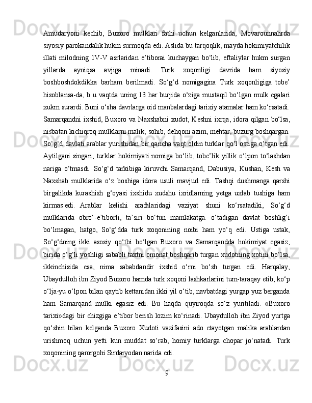 Amudaryoni   kechib,   Buxoro   mulklari   fathi   uchun   kelganlarida,   Movarounnahrda
siyosiy parokandalik hukm surmoqda edi. Aslida bu tarqoqlik, mayda hokimiyatchilik
illati   milodning   1V-V   asrlaridan   e’tiborai   kuchaygan   bо‘lib,   eftaliylar   hukm   surgan
yillarda   ayniqsa   avjiga   minadi.   Turk   xoqonligi   davrida   ham   siyosiy
boshboshdokdikka   barham   berilmadi.   Sо‘g‘d   nomigagina   Turk   xoqonligiga   tobe’
hisoblansa-da, b u vaqtda uning 13 har burjida о‘ziga mustaqil bо‘lgan mulk egalari
xukm surardi. Buni о‘sha davrlarga oid manbalardagi tarixiy atamalar ham kо‘rsatadi.
Samarqandni  ixshid,  Buxoro va Naxshabni  xudot, Keshni  ixrqa, idora qilgan bо‘lsa,
nisbatan kichiqroq mulklarni malik, sohib, dehqoni azim, mehtar, buzurg boshqargan.
Sо‘g‘d davlati arablar yurishidan bir qancha vaqt oldin turklar qо‘l ostiga о‘tgan edi.
Aytilgani   singari,  turklar   hokimiyati   nomiga  bо‘lib,  tobe’lik  yillik  о‘lpon  tо‘lashdan
nariga   о‘tmasdi.   Sо‘g‘d   tarkibiga   kiruvchi   Samarqand,   Dabusiya,   Kushan,   Kesh   va
Naxshab   mulklarida   о‘z   boshiga   idora   usuli   mavjud   edi.   Tashqi   dushmanga   qarshi
birgalikda   kurashish   g‘oyasi   ixshidu   xudshu   ixridlarning   yetga   uxlab   tushiga   ham
kirmas edi.  Arablar   kelishi   arafalaridagi   vaziyat   shuni   kо‘rsatadiki,   Sо‘g‘d
mulklarida   obrо‘-e’tiborli,   ta’siri   bо‘tun   mamlakatga.   о‘tadigan   davlat   boshlig‘i
bо‘lmagan,   hatgo,   Sо‘g‘dda   turk   xoqonining   noibi   ham   yо‘q   edi.   Ustiga   ustak,
Sо‘g‘dning   ikki   asosiy   qо‘tbi   bо‘lgan   Buxoro   va   Samarqandda   hokimiyat   egasiz,
birida о‘g‘li yoshligi sababli taxtni omonat boshqarib turgan xudotning xotini bо‘lsa,
ikkinchisida   esa,   nima   sababdandir   ixshid   о‘rni   bо‘sh   turgan   edi.   Harqalay,
Ubaydulloh ibn Ziyod Buxoro hamda turk xoqoni lashkarlarini tum-taraqay etib, kо‘p
о‘lja-yu о‘lpon bilan qaytib kettanidan ikki yil о‘tib, navbatdagi yurgap yuz berganda
ham   Samarqand   mulki   egasiz   edi.   Bu   haqda   quyiroqda   sо‘z   yuritiladi.   «Buxoro
tarixi»dagi  bir  chizgiga e’tibor  berish  lozim  kо‘rinadi. Ubaydulloh ibn Ziyod yurtga
qо‘shin   bilan   kelganda   Buxoro   Xudoti   vazifasini   ado   etayotgan   malika   arablardan
urishmoq   uchun   yetti   kun   muddat   sо‘rab,   homiy   turklarga   chopar   jо‘natadi.   Turk
xoqonining qarorgohi Sirdaryodan narida edi. 
9 