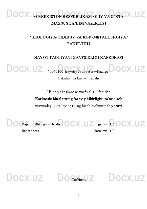 O‘ZBEKISTON RESPUBLIKASI OLIY VA O‘RTA
MAXSUS TA’LIM VAZIRLIGI
“GEOLOGIYA-QIDIRUV VA KON-METALLURGIYA”
FAKULTETI
HAYOT FAOLIYATI XAVFSIZLIGI KAFEDRASI
“5640100-Hayotiy faoliyat xavfsizligi”
bakalavr ta’lim yo‘nalishi 
“Bino va inshootlar xavfsizligi” fanidan 
Karkassiz binolarning fazoviy bikirligini ta`minlash   
mavzudagi kurs loyihasining hisob-tushuntirish yozuvi
 
  Bajardi:   20-18 guruh talabasi                                      Ergashev.O.Q
 Rahbar:dots.                                                               Xasanova.O.T 
Toshkent
1