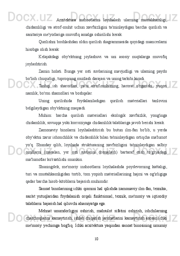             Arxitektura   inshootlarini   loyihalash   ularning   mustahkamligi,
chidamliligi   va   atrof-muhit   uchun   xavfsizligini   ta'minlaydigan   barcha   qurilish   va
sanitariya me'yorlariga muvofiq amalga oshirilishi kerak.
Qurilishni boshlashdan oldin qurilish diagrammasida quyidagi nuanceslarni
hisobga olish kerak:
Kelajakdagi   oby'ektning   joylashuvi   va   uni   asosiy   nuqtalarga   muvofiq
joylashtirish.
Zamin   holati.   Bunga   yer   osti   suvlarining   mavjudligi   va   ularning   paydo
bo'lish chuqurligi, tuproqning muzlash darajasi va uning tarkibi kiradi.
Tashqi   ish   sharoitlari,   ya'ni   atrof-muhitning,   harorat   o'zgarishi,   yuqori
namlik, bo'ron shamollari va boshqalar.
Uning   qurilishida   foydalaniladigan   qurilish   materiallari   tanlovini
belgilaydigan oby'ektning maqsadi.
Muhim:   barcha   qurilish   materiallari   ekologik   xavfsizlik,   yong'inga
chidamlilik, sovuqqa yoki korroziyaga chidamlilik talablariga javob berishi kerak.
Zamonaviy   binolarni   loyihalashtirish   bu   butun   ilm-fan   bo'lib,   u   yerda
oby'ektni zarur ishonchlilik va chidamlilik bilan ta'minlaydigan ortiqcha ma'lumot
yo'q.   Shunday   qilib,   loyihada   strukturaning   xavfsizligini   ta'minlaydigan   salbiy
omillarni   (masalan,   yer   osti   suvlarini   drenajlash)   bartaraf   etish   to'g'risidagi
ma'lumotlar ko'rsatilishi mumkin.
Shuningdek,   me'moriy   inshootlarni   loyihalashda   poydevorning   kattaligi,
turi   va   mustahkamligidan   tortib,   tom   yopish   materiallarining   hajmi   va   og'irligiga
qadar barcha hisob-kitoblarni bajarish muhimdir.
Sanoat binolarining ichki qismini hal qilishda zamonaviy ilm-fan, texnika,
san'at   yutuqlaridan   foydalanish   orqali   funktsional,   texnik,   me'moriy   va   iqtisodiy
talablarni bajarish hal qiluvchi ahamiyatga ega.
Mehnat   unumdorligini   oshirish,   mahsulot   sifatini   oshirish,   ishchilarning
charchoqlarini kamaytirish, ishlab chiqarish jarohatlarini kamaytirish asosan ichki
me'moriy yechimga bog'liq. Ichki arxitektura yaqindan sanoat binosining umumiy
10 