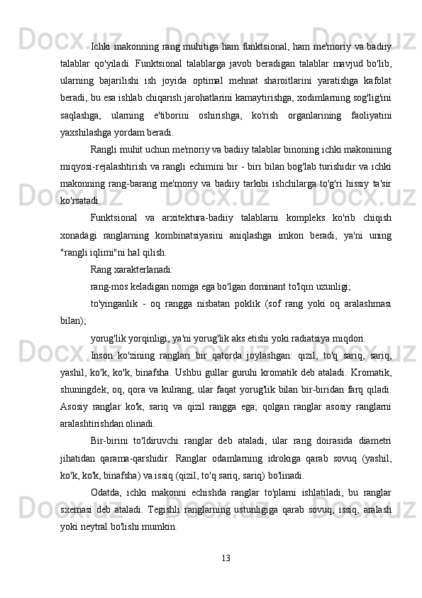 Ichki makonning rang muhitiga ham funktsional, ham me'moriy va badiiy
talablar   qo'yiladi.   Funktsional   talablarga   javob   beradigan   talablar   mavjud   bo'lib,
ularning   bajarilishi   ish   joyida   optimal   mehnat   sharoitlarini   yaratishga   kafolat
beradi, bu esa ishlab chiqarish jarohatlarini kamaytirishga, xodimlarning sog'lig'ini
saqlashga,   ularning   e'tiborini   oshirishga,   ko'rish   organlarining   faoliyatini
yaxshilashga yordam beradi.
Rangli muhit uchun me'moriy va badiiy talablar binoning ichki makonining
miqyosi-rejalashtirish va rangli echimini bir - biri bilan bog'lab turishidir va ichki
makonning   rang-barang   me'moriy   va   badiiy   tarkibi   ishchilarga   to'g'ri   hissiy   ta'sir
ko'rsatadi.
Funktsional   va   arxitektura-badiiy   talablarni   kompleks   ko'rib   chiqish
xonadagi   ranglarning   kombinatsiyasini   aniqlashga   imkon   beradi,   ya'ni   uning
"rangli iqlimi"ni hal qilish.
Rang xarakterlanadi:
rang-mos keladigan nomga ega bo'lgan dominant to'lqin uzunligi;
to'yinganlik   -   oq   rangga   nisbatan   poklik   (sof   rang   yoki   oq   aralashmasi
bilan);
yorug'lik yorqinligi, ya'ni yorug'lik aks etishi yoki radiatsiya miqdori.
Inson   ko'zining   ranglari   bir   qatorda   joylashgan:   qizil,   to'q   sariq,   sariq,
yashil,   ko'k,   ko'k,   binafsha.   Ushbu   gullar   guruhi   kromatik   deb   ataladi.   Kromatik,
shuningdek, oq, qora va kulrang, ular faqat yorug'lik bilan bir-biridan farq qiladi.
Asosiy   ranglar   ko'k,   sariq   va   qizil   rangga   ega;   qolgan   ranglar   asosiy   ranglarni
aralashtirishdan olinadi.
Bir-birini   to'ldiruvchi   ranglar   deb   ataladi,   ular   rang   doirasida   diametri
jihatidan   qarama-qarshidir.   Ranglar   odamlarning   idrokiga   qarab   sovuq   (yashil,
ko'k, ko'k, binafsha) va issiq (qizil, to'q sariq, sariq) bo'linadi.
Odatda,   ichki   makonni   echishda   ranglar   to'plami   ishlatiladi,   bu   ranglar
sxemasi   deb   ataladi.   Tegishli   ranglarning   ustunligiga   qarab   sovuq,   issiq,   aralash
yoki neytral bo'lishi mumkin.
13