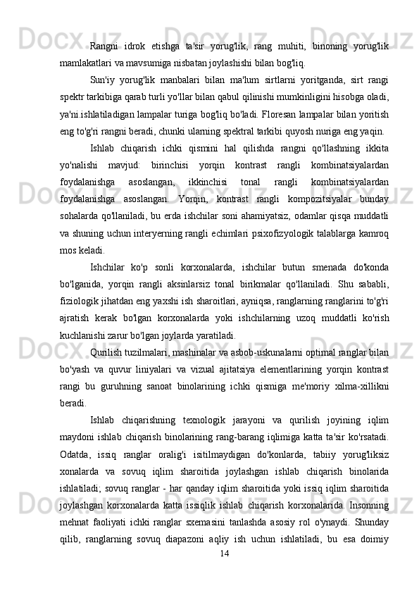 Rangni   idrok   etishga   ta'sir   yorug'lik,   rang   muhiti,   binoning   yorug'lik
mamlakatlari va mavsumiga nisbatan joylashishi bilan bog'liq.
Sun'iy   yorug'lik   manbalari   bilan   ma'lum   sirtlarni   yoritganda,   sirt   rangi
spektr tarkibiga qarab turli yo'llar bilan qabul qilinishi mumkinligini hisobga oladi,
ya'ni.ishlatiladigan lampalar turiga bog'liq bo'ladi. Floresan lampalar bilan yoritish
eng to'g'ri rangni beradi, chunki ularning spektral tarkibi quyosh nuriga eng yaqin.
Ishlab   chiqarish   ichki   qismini   hal   qilishda   rangni   qo'llashning   ikkita
yo'nalishi   mavjud:   birinchisi   yorqin   kontrast   rangli   kombinatsiyalardan
foydalanishga   asoslangan,   ikkinchisi   tonal   rangli   kombinatsiyalardan
foydalanishga   asoslangan.   Yorqin,   kontrast   rangli   kompozitsiyalar   bunday
sohalarda qo'llaniladi, bu erda ishchilar  soni ahamiyatsiz, odamlar qisqa muddatli
va shuning uchun interyerning rangli echimlari psixofizyologik talablarga kamroq
mos keladi.
Ishchilar   ko'p   sonli   korxonalarda,   ishchilar   butun   smenada   do'konda
bo'lganida,   yorqin   rangli   aksinlarsiz   tonal   birikmalar   qo'llaniladi.   Shu   sababli,
fiziologik jihatdan eng yaxshi ish sharoitlari, ayniqsa, ranglarning ranglarini to'g'ri
ajratish   kerak   bo'lgan   korxonalarda   yoki   ishchilarning   uzoq   muddatli   ko'rish
kuchlanishi zarur bo'lgan joylarda yaratiladi.
Qurilish tuzilmalari, mashinalar va asbob-uskunalarni optimal ranglar bilan
bo'yash   va   quvur   liniyalari   va   vizual   ajitatsiya   elementlarining   yorqin   kontrast
rangi   bu   guruhning   sanoat   binolarining   ichki   qismiga   me'moriy   xilma-xillikni
beradi.
Ishlab   chiqarishning   texnologik   jarayoni   va   qurilish   joyining   iqlim
maydoni   ishlab  chiqarish   binolarining  rang-barang  iqlimiga  katta  ta'sir  ko'rsatadi.
Odatda,   issiq   ranglar   oralig'i   isitilmaydigan   do'konlarda,   tabiiy   yorug'liksiz
xonalarda   va   sovuq   iqlim   sharoitida   joylashgan   ishlab   chiqarish   binolarida
ishlatiladi; sovuq ranglar - har qanday iqlim sharoitida yoki issiq iqlim sharoitida
joylashgan   korxonalarda   katta   issiqlik   ishlab   chiqarish   korxonalarida.   Insonning
mehnat   faoliyati   ichki   ranglar   sxemasini   tanlashda   asosiy   rol   o'ynaydi.   Shunday
qilib,   ranglarning   sovuq   diapazoni   aqliy   ish   uchun   ishlatiladi,   bu   esa   doimiy
14 