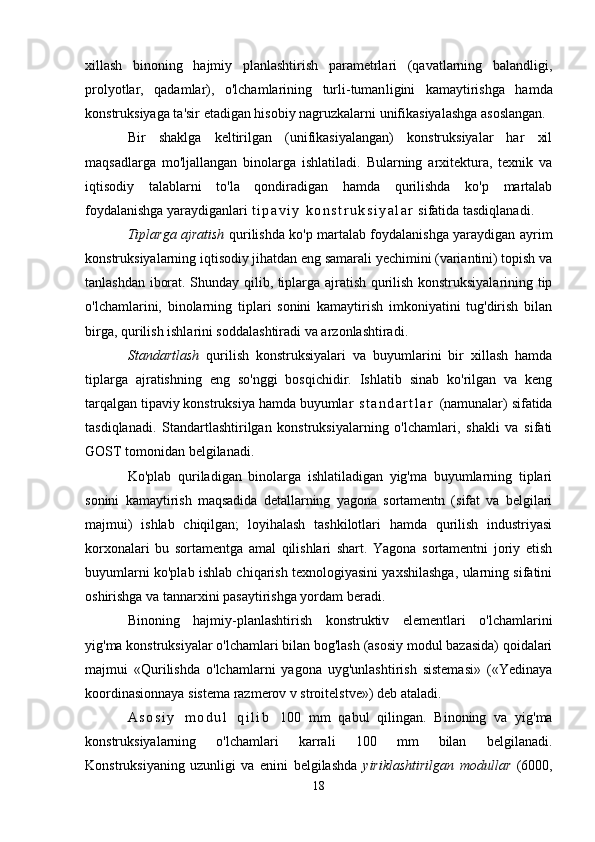 xillash   binoning   hajmiy   planlashtirish   parametrlari   (qavatlarning   balandligi,
prolyotlar,   qadamlar),   o'lchamlarining   turli-tuman ligini   kamaytirishga   hamda
konstruksiyaga ta'sir etadigan hisobiy nagruzkalarni unifikasiyalashga asoslangan.
Bir   shaklga   keltirilgan   (unifikasiyalangan)   konstruksiyalar   har   xil
maqsadlarga   mo'ljallangan   binolarga   ishlatiladi.   Bularning   arxitektura,   texnik   va
iqtisodiy   talablarni   to'la   qondiradigan   hamda   qurilishda   ko'p   martalab
foydalanishga yaraydiganlari  t i p a v i y   k o n s t r u k s i y a l a r  sifatida tasdiqlanadi.
Tiplarga ajratish   qurilishda ko'p martalab foydalanishga yaraydigan ayrim
konstruksiyalarning iqtisodiy jihatdan eng samarali yechimini (variantini) topish va
tanlashdan iborat. Shunday qilib, tiplarga ajratish qurilish konstruksiyalarining tip
o'lchamlarini,   binolarning   tiplari   sonini   kamaytirish   imkoniyatini   tug'dirish   bilan
birga, qurilish ishlarini soddalashtiradi va arzonlashtiradi.
Standartlash   qurilish   konstruksiyalari   va   buyumlarini   bir   xillash   hamda
tiplarga   ajratishning   eng   so'nggi   bosqichidir.   Ishlatib   sinab   ko'rilgan   va   keng
tarqalgan tipaviy konstruksiya hamda buyumlar   s t a n d a r t l a r   (namunalar) sifatida
tasdiqla nadi.   Standartlashtirilgan   konstruksiyalarning   o'lchamlari,   shakli   va   sifati
GOST tomonidan belgilanadi.
Ko'plab   quriladigan   binolarga   ishlatiladigan   yig'ma   buyumlarning   tiplari
sonini   kamaytirish   maqsadida   detallarning   yagona   sortamentn   (sifat   va   belgilari
majmui)   ishlab   chiqilgan;   loyihalash   tashkilotlari   hamda   qurilish   industriyasi
korxonalari   bu   sortamentga   amal   qilishlari   shart.   Yagona   sortamentni   joriy   etish
buyumlarni ko'plab ishlab chiqarish texnologiyasini yaxshilashga, ularning sifatini
oshirishga va tannarxini pasaytirishga yordam beradi.
Binoning   hajmiy-planlashtirish   konstruktiv   elementlari   o'lchamlarini
yig'ma konstruksiyalar o'lchamlari bilan bog'lash (asosiy modul bazasida) qoidalari
majmui   «Qurilishda   o'lchamlarni   yagona   uyg'unlashtirish   sistemasi»   («Yedinaya
koordinasionnaya sistema razmerov v stroitelstve») deb ataladi.
A s o s i y   m o d u l   q i l i b   100   mm   qabul   qilingan.   Binoning   va   yig'ma
konstruksiyalarning   o'lchamlari   karrali   100   mm   bilan   belgilanadi.
Konstruksiyaning   uzunligi   va   enini   belgilashda   yiriklashtirilgan   modullar   (6000,
18