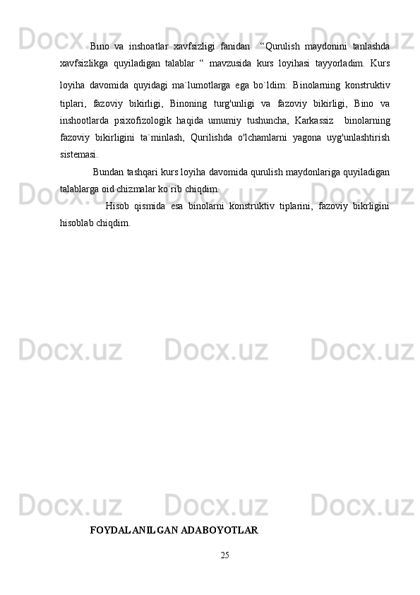 Bıno   va   inshoatlar   xavfsizligi   fanidan     “Qurulish   maydonini   tanlashda
xavfsizlikga   quyiladigan   talablar   “   mavzusida   kurs   loyihasi   tayyorladim.   Kurs
loyiha   davomida   quyidagi   ma`lumotlarga   ega   bo`ldim:   Binolarning   konstruktiv
tiplari,   fazoviy   bikirligi,   Binoning   turg'unligi   va   fazoviy   bikirligi,   Bino   va
inshootlarda   psixofizologik   haqida   umumiy   tushuncha,   Karkassiz     binolarning
fazoviy   bikirligini   ta`minlash,   Qurilishda   o'lchamlarni   yagona   uyg'unlashtirish
sistemasi.
  Bundan tashqari kurs loyiha davomida qurulish maydonlariga quyiladigan
talablarga oid chizmalar ko`rib chiqdim.
      Hisob   qismida   esa   binolarni   konstruktiv   tiplarini,   fazoviy   bikrligini
hisoblab chiqdim.
FOYDALANILGAN ADABOYOTLAR
25 