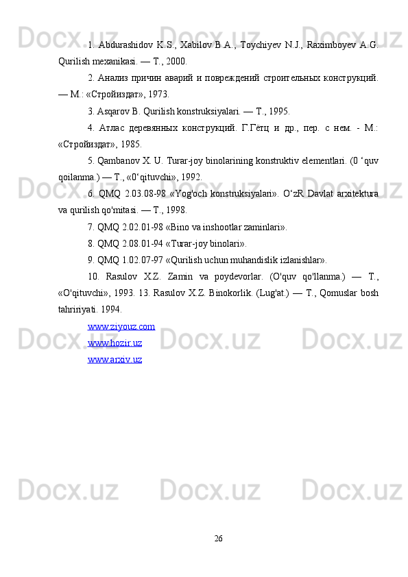 1.   Abdurashidov   K.S.,   Xabilov   B.A.,   Toychiyev   N.J.,   Raximboyev   A.G.
Qurilish mexanikasi. — Т., 2000. 
2. Анализ  причин  аварий и  повреждений строительных  конструкций.
— М.: «Стройиздат», 1973. 
3. Asqarov  В . Qurilish konstruksiyalari. —  Т ., 1995. 
4.   Атлас   деревянных   конструкций.   Г.Гётц   и   др.,   пер.   с   нем.   -   М.:
«Стройиздат», 1985. 
5. Qambanov X. U. Turar-joy binolarining konstruktiv elementlari. (0 ‘quv
qoilanma.) — Т., «0‘qituvchi», 1992. 
6.   QMQ   2.03.08-98   «Yog'och   konstruksiyalari».   O‘zR   Davlat   arxitektura
va qurilish qo'mitasi. — Т., 1998. 
7. QMQ 2.02.01-98 «Bino va inshootlar zaminlari». 
8. QMQ 2.08.01-94 «Turar-joy binolari». 
9. QMQ 1.02.07-97 «Qurilish uchun muhandislik izlanishlar». 
10.   Rasulov   X.Z.   Zamin   va   poydevorlar.   (O'quv   qo'llanma.)   —   Т.,
«O'qituvchi», 1993. 13. Rasulov X.Z. Binokorlik. (Lug'at.) — Т., Qomuslar  bosh
tahririyati. 1994.
www.ziyouz.com
www.hozir.uz
www.arxiv.uz
26