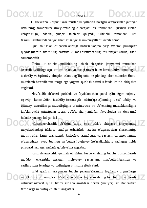 KIRISH
  O’zbekiston   Respublikasi   mustaqilli   yillarida   bo’lgan   o’zgarishlar   j amiyat
rivojining   zamonaviy   ilmiy-texnologik   darajasi   bir   tomondan,   qurilish   ishlab
chiqarishiga,   odatda,   yuqori   talablar   qo‘yadi,   ikkinchi   tomondan,   uni
takomillashtirishda va yangilanishiga yangi imkoniyatlarni ochib beradi.
Qurilish   ishlab   chiqarish   asosiga   hozirgi   vaqtda   qo‘yilayotgan   prinsiplar
quyidagilardir:   tizimlilik;   havfsizlik;   moslashuvchanlik;   resurstejamkorlik;   sifat;
samaradorlik.
Tizimlilik   ob’ekt   qurilishining   ishlab   chiqarish   jarayonini   murakkab
ierarxik tuzilishga ega, bir-biri bilan va tashqi muhit bilan konstruktiv, texnologik,
tashkiliy va iqtisodiy aloqalar bilan bog‘liq katta miqdordagi elementlardan iborat
murakkab   ierarxik   tuzilmaga   ega   yagona   qurilish   tizimi   sifatida   ko‘rib   chiqishni
anglatadi.
Havfsizlik   ob’ektni   qurishda   va   foydalanishda   qabul   qilinadigan   hajmiy-
rejaviy,   konstruktiv,   tashkiliy-texnologik   echim(qaror)larning   atrof   tabiiy   va
ijtimoiy   sharoitlariga   muvofiqligini   ta’minlovchi   va   ob’ektning   mustahkamligini
kafolatlovchi   prinsipdan   iborat   bo‘lib,   shu   jumladan   favqulodda   va   ekstremal
holatlar yuzaga kelganda1.
Moslashuvchanlik   ob’ektni   barpo   etish   ishlab   chiqarish   jarayonining
maydonchadagi   ishlarni   amalga   oshirishda   tez-tez   o‘zgaruvchan   sharoitlariga
moslashishi,   keng   diapazonda   tashkiliy,   texnologik   va   resursli   parametrlarning
o‘zgarishiga   javob   bermoq   va   bunda   loyihaviy   ko‘rsatkichlarni   saqlagan   holda
pirovard natijaga erishish qobiliyatini anglatadi.
Resurstejamkorlik   qurilish   ob’ektini   barpo   etishning   barcha   bosqichlarida
moddiy,   energetik,   mexnat,   moliyaviy   resurslarni   maqbullashtirishga   va
sarflanishini tejashga yo‘naltirilgan prinsipni ifoda etadi.
Sifat   qurilish   jarayonlari   barcha   parametrlarining   loyihaviy   qiymatlarga
mos   kelishi,   shuningdek   ob’ektni   qurish   va   foydalanishning   barcha   bosqichlarida
uzluksiz   nazorat   qilish   tizimi   asosida   amaldagi   norma   (me’yor)   lar,   standartlar,
tartiblarga muvofiq kelishini anglatadi.
4 