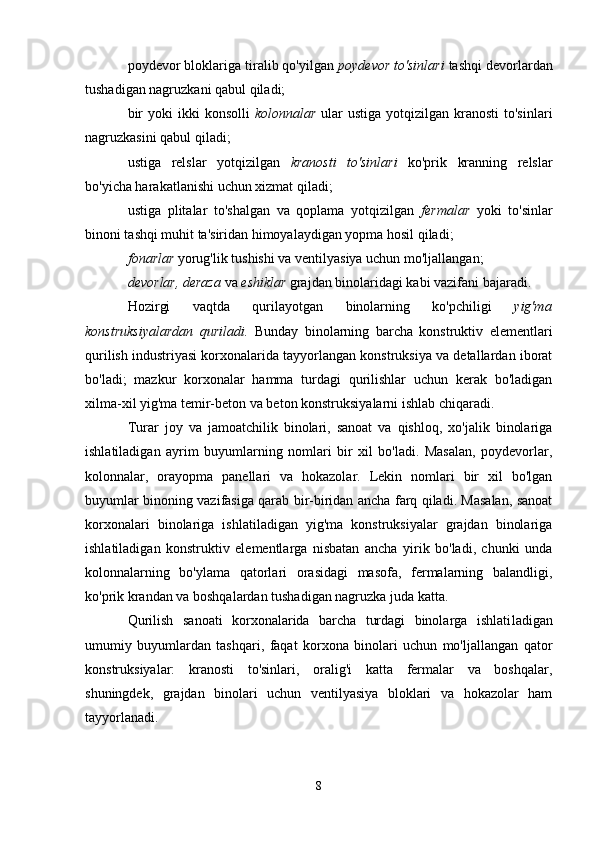 poydevor bloklariga tiralib qo'yilgan  poydevor to'sinlari  tashqi devorlardan
tushadigan nagruzkani qabul qiladi;
bir   yoki  ikki   konsolli   kolonnalar   ular  ustiga  yotqizilgan  kranosti   to'sinlari
nagruzkasini qabul qiladi;
ustiga   relslar   yotqizilgan   kranosti   to'sinlari   ko'prik   kranning   relslar
bo'yicha harakatlanishi uchun xizmat qiladi;
ustiga   plitalar   to'shalgan   va   qoplama   yotqizilgan   fermalar   yoki   to'sinlar
binoni tashqi muhit ta'siridan himoyalaydigan yopma hosil qiladi;
fonarlar  yorug'lik tushishi va ventilyasiya uchun mo'ljal langan;
devorlar, deraza  va  eshiklar  grajdan binolaridagi kabi vazifani bajaradi.
Hozirgi   vaqtda   qurilayotgan   binolarning   ko'pchiligi   yig'ma
konstruksiyalardan   quriladi.   Bunday   binolarning   barcha   konstruktiv   elementlari
qurilish industriyasi korxonalarida tayyorlangan konstruksiya va detallardan iborat
bo'ladi;   mazkur   korxonalar   hamma   turdagi   qurilishlar   uchun   kerak   bo'ladigan
xilma-xil yig'ma temir-beton va beton konstruksiyalarni ishlab chiqaradi.
Turar   joy   va   jamoatchilik   binolari,   sanoat   va   qishloq,   xo'jalik   binolariga
ishlatiladigan   ayrim   buyumlarning   nomlari   bir   xil   bo'ladi.   Masalan,   poydevorlar,
kolonnalar,   orayopma   panellari   va   hokazolar.   Lekin   nomlari   bir   xil   bo'lgan
buyumlar binoning vazifasiga qarab bir-biridan ancha farq qiladi. Masalan, sanoat
korxonalari   binolariga   ishlatiladigan   yig'ma   konstruksiyalar   grajdan   binolariga
ishlatiladigan   konstruktiv   elementlarga   nisbatan   ancha   yirik   bo'ladi,   chunki   unda
kolonnalarning   bo'ylama   qatorlari   orasidagi   masofa,   fermalarning   balandligi,
ko'prik krandan va boshqalardan tushadigan nagruzka juda katta.
Qurilish   sanoati   korxonalarida   barcha   turdagi   binolarga   ishlati ladigan
umumiy   buyumlardan   tashqari,   faqat   korxona   binolari   uchun   mo'ljallangan   qator
konstruksiyalar:   kranosti   to'sinlari,   oralig'i   katta   fermalar   va   boshqalar,
shuningdek,   grajdan   binolari   uchun   ventilyasiya   bloklari   va   hokazolar   ham
tayyorlanadi.
8 