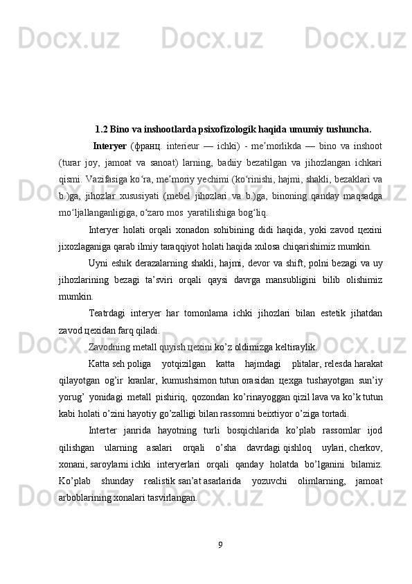    1.2   Bino va inshootlarda psixofizologik haqida umumiy tushuncha .
  Interyer   (франц .   interieur   —   ichki)   -   me morlikda   —   bino   va   inshootʼ
(turar   joy,   jamoat   va   sanoat)   larning,   badiiy   bezatilgan   va   jihozlangan   ichkari
qismi. Vazifasiga ko ra, me moriy yechimi (ko rinishi, hajmi, shakli, bezaklari va	
ʻ ʼ ʻ
b.)ga,   jihozlar   xususiyati   (mebel   jihozlari   va   b.)ga,   binoning   qanday   maqsadga
mo ljallanganligiga, o zaro mos  yaratilishiga bog liq. 	
ʻ ʻ ʻ
Interyer   holati   orqali   xonadon   sohibining   didi   haqida,   yoki   zavod   цехini
jixozlaganiga qarab ilmiy taraqqiyot holati haqida xulosa chiqarishimiz mumkin.
Uyni   eshik   derazalarning shakli, hajmi,   devor   va   shift , polni bezagi  va uy
jihozlarining   bezagi   ta’sviri   orqali   qaysi   davrga   mansubligini   bilib   olishimiz
mumkin.
Teatrdagi   interyer   har   tomonlama   ichki   jihozlari   bilan   estetik   jihatdan
zavod цехidan farq qiladi.
Zavodning   metall   quyish цехini  ko’z oldimizga keltiraylik.
Katta   seh   poliga   yotqizilgan   katta   hajmdagi   plitalar,   relesda   harakat
qilayotgan   og’ir   kranlar,   kumushsimon   tutun   orasidan   цехga   tushayotgan   sun’iy
yorug’   yonidagi   metall   pishiriq,   qozondan   ko’rinayoggan   qizil   lava   va   ko’k   tutun
kabi holati o’zini hayotiy go’zalligi bilan rassomni beixtiyor o’ziga tortadi.
Interter   janrida   hayotning   turli   bosqichlarida   ko’plab   rassomlar   ijod
qilishgan   ularning   asalari   orqali   o’sha   davrdagi   qishloq   uylari,   cherkov,
xonani,   saroylarni   ichki   interyerlari   orqali   qanday   holatda   bo’lganini   bilamiz.
Ko’plab   shunday   realistik   san’at   asarlarida   yozuvchi   olimlarning,   jamoat
arboblarining xonalari tasvirlangan.
9 