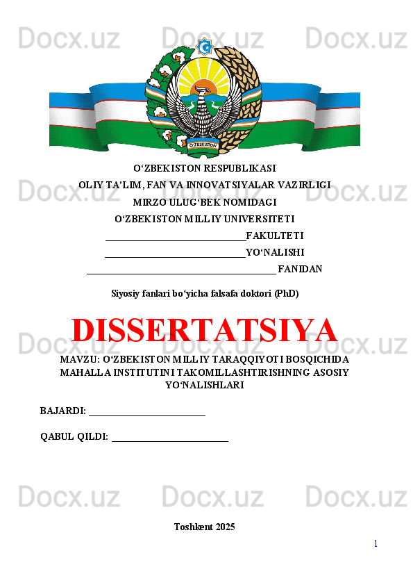 O‘ZBEKISTON RESPUBLIKASI 
OLIY TA’LIM, FAN VA INNOVATSIYALAR VAZIRLIGI
MIRZO ULUG‘BEK NOMIDAGI 
O‘ZBEKISTON MILLIY UNIVERSITETI
_____________________________FAKULTETI
_____________________________YO‘NALISHI
_______________________________________ FANIDAN
Siyosiy fanlari bo yicha falsafa doktori (PhD)ʻ
DISSERTATSIYA
MAVZU: O ZBEKISTON MILLIY TARAQQIYOTI BOSQICHIDA	
ʻ
MAHALLA INSTITUTINI TAKOMILLASHTIRISHNING ASOSIY
YO NALISHLARI	
ʻ
BAJARDI: ________________________
QABUL QILDI: ________________________
Toshkent 202 5
1 