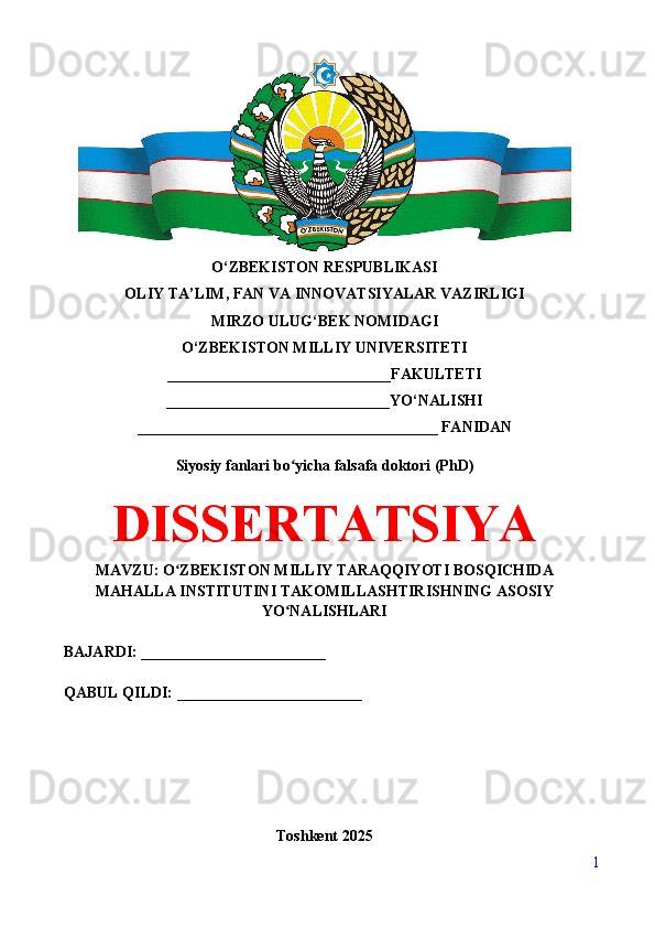 O‘ZBEKISTON RESPUBLIKASI 
OLIY TA’LIM, FAN VA INNOVATSIYALAR VAZIRLIGI
MIRZO ULUG‘BEK NOMIDAGI 
O‘ZBEKISTON MILLIY UNIVERSITETI
_____________________________FAKULTETI
_____________________________YO‘NALISHI
_______________________________________ FANIDAN
Siyosiy fanlari bo yicha falsafa doktori (PhD)ʻ
DISSERTATSIYA
MAVZU: O ZBEKISTON MILLIY TARAQQIYOTI BOSQICHIDA	
ʻ
MAHALLA INSTITUTINI TAKOMILLASHTIRISHNING ASOSIY
YO NALISHLARI	
ʻ
BAJARDI: ________________________
QABUL QILDI: ________________________
Toshkent 202 5
1