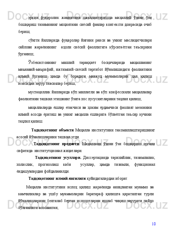 эркин   фуқаролик   жамиятини   шакллантиришда   маҳаллий   ўзини   ўзи
бошқариш тизимининг моҳиятини сиёсий фанлар контексти доирасида очиб
бериш;
сўнгги   йилларида   фуқаролар   йиғини   раиси   ва   унинг   маслаҳатчилари
сайлови   жараёнининг     аҳоли   сиёсий   фаоллигига   кўрсатаётган   таъсирини
ўрганиш; 
Ўзбекистоннинг   миллий   тараққиёт   босқичларида   маҳалланинг
маънавий-маърифий,   ижтимоий-сиёсий   тарғибот   йўналишидаги   фаолиятини
илмий   ўрганиш   ҳамда   бу   борадаги   мавжуд   муаммоларни   ҳал   қилиш
юзасидан зарур тавсиялар бериш;
мустақиллик йилларида кўп миллатли ва кўп конфессияли маҳаллалар
фаолиятини ташкил этишнинг ўзига хос хусусиятларини таҳлил қилиш;
маҳаллаларда   ёшлар   етакчиси   ва   ҳоким   ёрдамчиси   фаолият   мезонини
илмий   асосда   ёритиш   ва   унинг   маҳалла   ёшларига   бўлаётган   таъсир   кучини
таҳлил қилиш.
        Тадқиқотнинг   объекти   Маҳалла   институтини   такомиллаштиришнинг
асосий йўналишларини ташкил этди.
        Тадқиқотнинг   предмети .   Маҳаллани   ўзини   ўзи   бошқариш   органи
сифатида  институтционал жиҳатлари. 
          Тадқиқотнинг   усуллари.   Диссертацияда   тарихийлик,   тизимлилик,
холислик,   прогнозлаш   каби     усуллар,   ҳамда   тизимли,   функционал
ёндашувлардан фойдаланилди.
    Тадқиқотнинг илмий янгилиги  қуйидагилардан иборат:  
Маҳалла   институтини   ислоҳ   қилиш   жараёнида   аниқланган   муаммо   ва
камчиликлар   ва   ушбу   муаммоларни   баратараф   қилишга   қаратилган   турли
йўналишларини   белгилаб   берган   ислоҳотларни   ишлаб   чиқиш   зарурати   пайдо
бўлганлиги асосланган;
10 