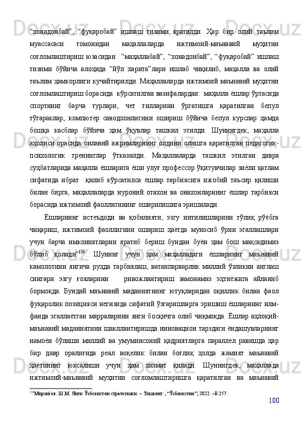 “хонадонбай”,   “фуқаробай”   ишлаш   тизими   яратилди.   Ҳар   бир   олий   таълим
муассасаси   томонидан   маҳаллаларда   ижтимоий-маънавий   муҳитни
соғломлаштириш   юзасидан     “маҳаллабай”,   “хонадонбай”,   “фуқаробай”   ишлаш
тизими   бўйича   алоҳида   “йўл   харита”лари   ишлаб   чиқилиб,   маҳалла   ва   олий
таълим ҳамкорлиги кучайтирилди. Маҳаллаларда  ижтимоий маънавий муҳитни
соғломлаштириш борасида  кўрсатилган вазифалардан:  маҳалла ёшлар ўртасида
спортнинг   барча   турлари,   чет   тилларини   ўргатишга   қаратилган   бепул
тўгараклар,   компютер   саводхонлигини   ошириш   бўйича   бепул   курслар   ҳамда
бошқа   касблар   бўйича   ҳам   ўқувлар   ташкил   этилди.   Шунингдек,   маҳалла
аҳолиси  орасида  оилавий  ажримларнинг   олдини  олишга   қаратилган   педагогик-
психологик   тренинглар   ўтказилди.   Маҳаллаларда   ташкил   этилган   давра
суҳбатларида маҳалла ёшларига ёши улуғ профессор ўқитувчилар зиёли қатлам
сифатида   ибрат     қилиб   кўрсатилса   ёшлар   тарбиясига   ижобий   таъсир   қилиши
билан   бирга,   маҳаллаларда   нуроний   отахон   ва   онахонларнинг   ёшлар   тарбияси
борасида ижтимоий фаоллигининг оширилишига эришилади.
Ёшларнинг   истеъдоди   ва   қобилияти,   эзгу   интилишларини   тўлиқ   рўёбга
чиқариш,   ижтимоий   фаоллигини   ошириш   ҳаётда   муносиб   ўрин   эгаллашлари
учун   барча   имкониятларни   яратиб   бериш   бундан   буён   ҳам   бош   мақсадимиз
бўлиб   қолади” 124
.   Шунинг   учун   ҳам   маҳалладаги   ёшларнинг   маънавий
камолотини   янгича   руҳда   тарбиялаш,   ватанпарварлик   миллий   ўзликни   англаш
сингари   эзгу   ғояларини       ривожлантириш   замонамиз   эҳтиёжига   айланиб
бормоқда.   Бундай   маънавий   маданиятнинг   ютуқларидан   оқиллик   билан   фаол
фуқаролик позицияси негизида сифатий ўзгаришларга эришиш ёшларнинг илм-
фанда эгаллаётган марраларини янги босқичга  олиб чиқмоқда. Ёшлар аҳлоқий-
маънавий маданиятини шакллантиришда инновацион тарздаги ёндашувларнинг
намоён   бўлиши   миллий   ва   умуминсоний   қадриятларга   параллел   равишда   ҳар
бир   давр   оралиғида   реал   воқелик   билан   боғлиқ   ҳолда   жамият   маънавий
ҳаётининг   юксалиши   учун   ҳам   хизмат   қилади.   Шунингдек,   маҳаллада
ижтимоий-маънавий   муҳитни   соғломлаштиришга   қаратилган   ва   маънавий
124
Мирзиёев. Ш.М. Янги Ўзбекистон стратегияси. – Тошкент:, “Ўзбекистон”, 2022. –Б.257.
100 