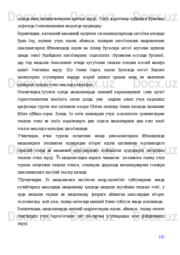 соҳада аниқ механизмларини яратиш зарур. Ушбу жараёнлар қуйидаги йўналиш
сифатида белгиланишини ниҳоятда муҳимдир:
Биринчидан, ижтимоий-маънавий муҳитни соғломлаштиришда китобни алоҳида
ўрни   бор,   шунинг   учун,   аҳоли,   айниқса,   ёшларни   китобхонлик   маданиятини
шакллантириш   йўналишида   аҳоли   ва   ёшлар   ўртасида   китоб   мутолаа   қилиши
ҳамда   севиб   ўқийдиган   китобларини   социологик   сўровнома   асосида   ўрганиб,
ҳар   бир   маҳалла   биносининг   ичида   кутубхона   ташкил   этишни   асосий   вазифа
қилиб   белгилаш   зарур.   Шу   билан   бирга,   аҳоли   ўртасида   китоб   ўқишга
қизиқтириш   усулларини   амалда   жорий   қилиш   орқали   аниқ   ва   манзилли
ишларни ташкил этиш мақсадга мувофиқ.
Иккинчидан,бугунги   кунда   маҳаллаларда   оилавий   ажримларнинг   сони   ортиб
бораётганлигини   инобатга   олган   ҳолда,   уни     олдини   олиш   учун   ажрашиш
арафасида турган ёки эҳтимоли юқори бўлган оилалар билан алоҳида ишлашни
йўлга   қўйиш   керак.   Бунда,   бу   каби   оилаларни   учун,   психологик   тренингларни
ташкил   этиш   ва   ушбу   жараёнларга   дин   соҳаси   вакилларини   ҳам   кенг   жалб
этилса мақсадга мувофиқ ҳисобланади.
Учинчидан,   и чки   туризм   саёҳатини   янада   ривожлантириш   йўналишида
маҳалладаги   уюшмаган   ёшларидан   иборат   аҳоли   қатламини   юртимизда ги
тарихий   обида   ва   маънавий   меросларимиз   жойлашган   ҳудудларга   саёҳатини
ташкил   этиш   зарур.   Ўз   маҳалласидан   нарига   чиқмаган     уюшмаган   ёшлар   учун
туризм   саёҳатини   ташкил   этилса,   сезиларли   даражада   ватанпарварлик   ғоялари
шаклланишига  ижобий таъсир қилади.
Тўртинчидан,   ўз   маҳалласига   нисбатан   меҳр-мухаббат   туйғуларини   янада
кучайтириш   мақсадида   маҳаллалар   қошида   маҳалла   музейини   ташкил   этиб,   у
ерда   маҳалла   тарихи   ва   маҳаллалар   фахрига   айланган   шахслардан   иборат
экспонатлар  жой олса, ёшлар онгигида миллий ўзлик туйғуси янада жонланади.
Бешинчидан, маҳаллаларда миллий қадриятларни аҳоли, айниқса, ёшлар онгига
сингдириш   учун   тарғиботнинг   энг   таъсирчан   усулларидан   кенг   фойдаланиш
зарур. 
101 