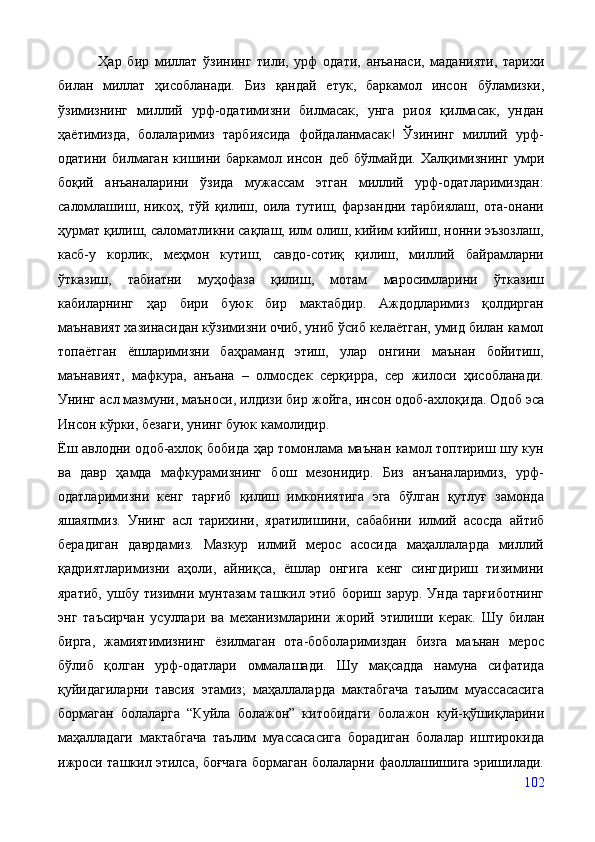               Ҳар   бир   миллат   ўзининг   тили,   урф   одати,   анъанаси,   маданияти,   тарихи
билан   миллат   ҳисобланади.   Биз   қандай   етук,   баркамол   инсон   бўламизки,
ўзимизнинг   миллий   урф-одатимизни   билмасак,   унга   риоя   қилмасак,   ундан
ҳаётимизда,   болаларимиз   тарбиясида   фойдаланмасак!   Ўзининг   миллий   урф-
одатини   билмаган   кишини   баркамол   инсон   деб   бўлмайди.   Халқимизнинг   умри
боқий   анъаналарини   ўзида   мужассам   этган   миллий   урф-одатларимиздан:
саломлашиш,   никоҳ,   тўй   қилиш,   оила   тутиш,   фарзандни   тарбиялаш,   ота-онани
ҳурмат қилиш, саломатликни сақлаш, илм олиш, кийим кийиш, нонни эъзозлаш,
касб-у   корлик,   меҳмон   кутиш,   савдо-сотиқ   қилиш,   миллий   байрамларни
ўтказиш,   табиатни   муҳофаза   қилиш,   мотам   маросимларини   ўтказиш
кабиларнинг   ҳар   бири   буюк   бир   мактабдир.   Аждодларимиз   қолдирган
маънавият хазинасидан кўзимизни очиб, униб ўсиб келаётган, умид билан камол
топаётган   ёшларимизни   баҳраманд   этиш,   улар   онгини   маънан   бойитиш,
маънавият,   мафкура,   анъана   –   олмосдек   серқирра,   сер   жилоси   ҳисобланади.
Унинг асл мазмуни, маъноси, илдизи бир   жойга, инсон одоб-ахлоқида. Одоб эса
Инсон кўрки, безаги, унинг буюк камолидир.
Ёш авлодни одоб-ахлоқ бобида ҳар томонлама маънан камол топтириш шу кун
ва   давр   ҳамда   мафкурамизнинг   бош   мезонидир.   Биз   анъаналаримиз,   урф-
одатларимизни   кенг   тарғиб   қилиш   имкониятига   эга   бўлган   қутлуғ   замонда
яшаяпмиз.   Унинг   асл   тарихини,   яратилишини,   сабабини   илмий   асосда   айтиб
берадиган   даврдамиз.   Мазкур   илмий   мерос   асосида   маҳаллаларда   миллий
қадриятларимизни   аҳоли,   айниқса,   ёшлар   онгига   кенг   сингдириш   тизимини
яратиб,   ушбу  тизимни  мунтазам  ташкил  этиб   бориш  зарур.  Унда   тарғиботнинг
энг   таъсирчан   усуллари   ва   механизмларини   жорий   этилиши   керак.   Шу   билан
бирга,   жамиятимизнинг   ёзилмаган   ота-боболаримиздан   бизга   маънан   мерос
бўлиб   қолган   урф-одатлари   оммалашади.   Шу   мақсадда   намуна   сифатида
қуйидагиларни   тавсия   этамиз;   маҳалла лар да   мактабгача   таълим   муассасасига
бормаган   болаларга   “Куйла   болажон”   китобидаги   болажон   куй-қўшиқларини
маҳалладаги   мактабгача   таълим   муассасасига   борадиган   болалар   иштирокида
ижроси ташкил этилса, боғчага бормаган болаларни фаоллашишига эришилади.
102 