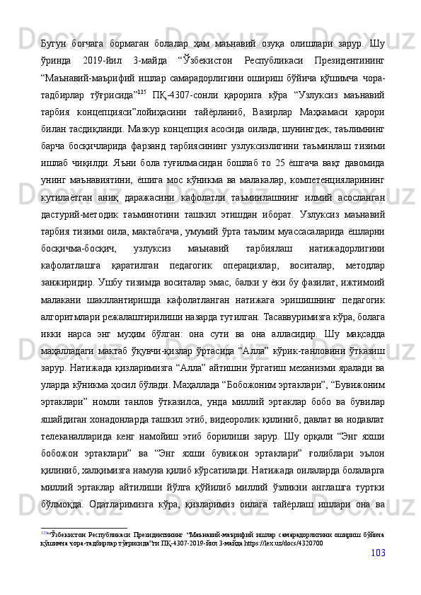 Бугун   боғчага   бормаган   болалар   ҳам   маънавий   озуқа   олишлари   зарур.   Шу
ўринда   2019-йил   3-майда   “Ўзбекистон   Республикаси   Президентининг
“Маънавий-маърифий   ишлар   самарадорлигини   ошириш   бўйича   қўшимча   чора-
тадбирлар   тўғрисида” 125
  ПҚ-4307-сонли   қарорига   кўра   “Узлуксиз   маънавий
тарбия   концепцияси”лойиҳасини   тайёрланиб,   Вазирлар   Маҳкамаси   қарори
билан тасдиқланди. Мазкур концепция асосида   оилада, шунингдек, таълимнинг
барча   босқичларида   фарзанд   тарбиясининг   узлуксизлигини   таъминлаш   тизими
ишлаб   чиқилди.   Яъни   бола   туғилмасидан   бошлаб   то   25   ёшгача   вақт   давомида
унинг   маънавиятини,   ёшига   мос   кўникма   ва   малакалар,   компетенцияларининг
кутилаётган   аниқ   даражасини   кафолатли   таъминлашнинг   илмий   асосланган
дастурий-методик   таъминотини   ташкил   этишдан   иборат.   Узлуксиз   маънавий
тарбия  тизими оила, мактабгача,  умумий ўрта таълим  муассасаларида  ёшларни
босқичма-босқич,   узлуксиз   маънавий   тарбиялаш   натижадорлигини
кафолатлашга   қаратилган   педагогик   операциялар,   воситалар,   методлар
занжиридир. Ушбу тизимда воситалар эмас, балки у ёки бу фазилат, ижтимоий
малакани   шакллантиришда   кафолатланган   натижага   эришишнинг   педагогик
алгоритмлари режалаштирилиши назарда тутилган.  Тасаввуримизга кўра, болага
икки   нарса   энг   муҳим   бўлган:   она   сути   ва   она   алласидир.   Шу   мақсадда
маҳалладаги   мактаб   ўқувчи-қизлар   ўртасида   “Алла”   кўрик-танловини   ўтказиш
зарур.   Натижада қизларимизга “Алла” айтишни ўргатиш механизми яралади ва
уларда кўникма ҳосил бўлади. Маҳаллада “Бобожоним эртаклари”, “Бувижоним
эртаклари”   номли   танлов   ўтказилса,   унда   миллий   эртаклар   бобо   ва   бувилар
яшайдиган хонадонларда ташкил этиб, видеоролик қилиниб, давлат ва нодавлат
телеканалларида   кенг   намойиш   этиб   борилиши   зарур.   Шу   орқали   “Энг   яхши
бобожон   эртаклари”   ва   “Энг   яхши   бувижон   эртаклари”   ғолиблари   эълон
қилиниб, халқимизга намуна қилиб кўрсатилади. Натижада оилаларда болаларга
миллий   эртаклар   айтилиши   йўлга   қўйилиб   миллий   ўзликни   англашга   туртки
бўлмоқда.   Одатларимизга   кўра,   қизларимиз   оилага   тайёрлаш   ишлари   она   ва
125
“Ўзбекистон   Республикаси   Президентининг   “Маънавий-маърифий   ишлар   самарадорлигини   ошириш   бўйича
қўшимча чора-тадбирлар тўғрисида”ги ПҚ-4307-2019-йил 3-майда https://lex.uz/docs/4320700
103 