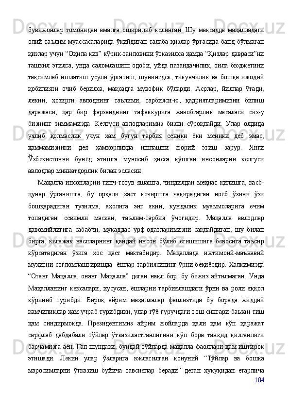бувижонлар   томонидан   амалга   оширилиб   келинган.   Шу   мақсадда   маҳалладаги
олий   таълим   муассасаларида   ўқийдиган   талаба-қизлар   ўртасида   банд   бўлмаган
қизлар учун “Оқила қиз” кўрик-танловини ўтказилса ҳамда “Қизлар давраси”ни
ташкил   этилса,   унда   саломлашиш   одоби,   уйда   пазандачилик,   оила   бюджетини
тақсимлаб   ишлатиш   усули   ўргатиш,   шунингдек,   тикувчилик   ва   бошқа   ижодий
қобилияти   очиб   берилса,   мақсадга   мувофиқ   бўларди.   Асрлар,   йиллар   ўтади,
лекин,   ҳозирги   авлоднинг   таълими,   тарбияси-ю,   қадриятларимизни   билиш
даражаси,   ҳар   бир   фарзанднинг   тафаккурига   жавобгарлик   масаласи   сиз-у
бизнинг   зиммамизда.   Келгуси   авлодларимиз   бизни   сўроқлайди.   Улар   олдида
уялиб   қолмаслик   учун   ҳам   бугун   тарбия   сеники   ёки   меники   деб   эмас,
ҳаммамизники   дея   ҳамкорликда   ишлашни   жорий   этиш   зарур.   Янги
Ўзбекистонни   бунёд   этишга   муносиб   ҳисса   қўшган   инсонларни   келгуси
авлодлар миннатдорлик билан эсласин.
        Маҳалла   инсонларни  тинч-тотув   яшашга,   чиндилдан   меҳнат   қилишга,   касб-
ҳунар   ўрганишга,   бу   орқали   хаёт   кечиршга   чақирадиган   ноёб   ўзини   ўзи
бошқарадиган   тузилма,   аҳолига   энг   яқин,   кундалик   муаммоларига   ечим
топадиган   севимли   маскан,   таълим-тарбия   ўчоғидир.   Маҳалла   авлодлар
давомийлигига   сабабчи,   муқаддас   урф-одатларимизни   сақлайдиган,   шу   билан
бирга,   келажак   наслларнинг   қандай   инсон   бўлиб   етишишига   бевосита   таъсир
кўрсатадиган   ўзига   хос   ҳаёт   мактабидир.   Маҳаллада   ижтимоий-маънавий
муҳитни соғломлаштиришда   ёшлар тарбиясининг ўрни беқиёсдир. Халқимизда
“Отанг   Маҳалла,   онанг   Маҳалла”   деган   нақл   бор,   бу   бежиз   айтилмаган.   Унда
Маҳалланинг   кексалари,   хусусан,   ёшларни   тарбиялашдаги   ўрни   ва   роли   яққол
кўриниб   турибди.   Бироқ   айрим   маҳаллалар   фаолиятида   бу   борада   жиддий
камчиликлар ҳам учраб турибдики, улар гўё гуручдаги тош сингари баъзан тиш
ҳам   синдирмоқда.   Президентимиз   айрим   жойларда   ҳали   ҳам   кўп   ҳаражат
сарфлаб   дабдабали   тўйлар   ўтказилаётганлигини   кўп   бора   танқид   қилганлиги
барчамизга аён. Гап шундаки, бундай тўйларда маҳалла фаоллари ҳам иштирок
этишади.   Лекин   улар   ўзларига   юклатилган   қонуний   “Тўйлар   ва   бошқа
маросимларни   ўтказиш   буйича   тавсиялар   беради”   деган   хуқуқидан   етарлича
104