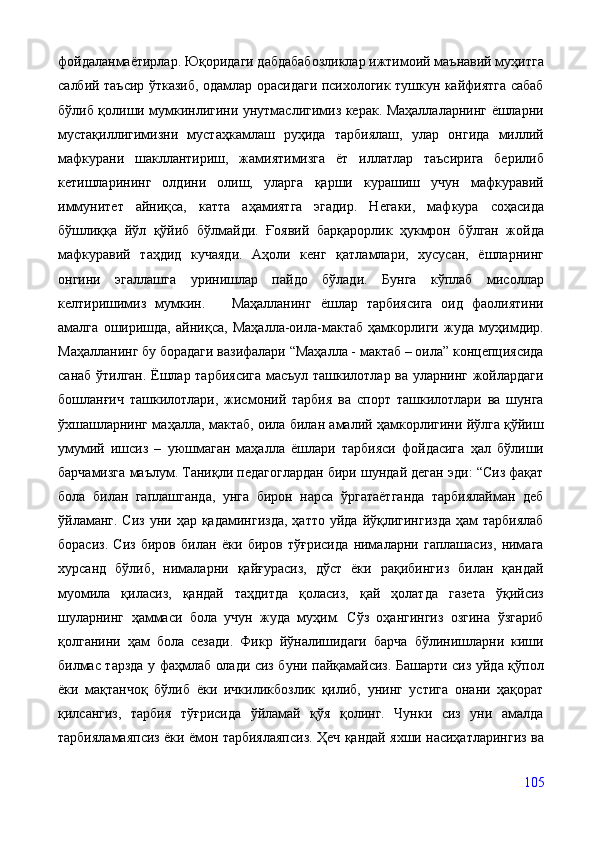 фойдаланмаётирлар. Юқоридаги дабдабабозликлар ижтимоий маънавий муҳитга
салбий таъсир ўтказиб, одамлар орасидаги психологик тушкун кайфиятга сабаб
бўлиб қолиши мумкинлигини унутмаслигимиз керак. Маҳаллаларнинг ёшларни
мустақиллигимизни   мустаҳкамлаш   руҳида   тарбиялаш,   улар   онгида   миллий
мафкурани   шакллантириш,   жамиятимизга   ёт   иллатлар   таъсирига   берилиб
кетишларининг   олдини   олиш,   уларга   қарши   курашиш   учун   мафкуравий
иммунитет   айниқса,   катта   аҳамиятга   эгадир.   Негаки,   мафкура   соҳасида
бўшлиққа   йўл   қўйиб   бўлмайди.   Ғоявий   барқарорлик   ҳукмрон   бўлган   жойда
мафкуравий   таҳдид   кучаяди.   Аҳоли   кенг   қатламлари,   хусусан,   ёшларнинг
онгини   эгаллашга   уринишлар   пайдо   бўлади.   Бунга   кўплаб   мисоллар
келтиришимиз   мумкин.       Маҳалланинг   ёшлар   тарбиясига   оид   фаолиятини
амалга   оширишда,   айниқса,   Маҳалла-оила-мактаб   ҳамкорлиги   жуда   муҳимдир.
Маҳалланинг бу борадаги вазифалари “Маҳалла - мактаб – оила” концепциясида
санаб ўтилган. Ёшлар тарбиясига масъул ташкилотлар ва уларнинг жойлардаги
бошланғич   ташкилотлари,   жисмоний   тарбия   ва   спорт   ташкилотлари   ва   шунга
ўхшашларнинг маҳалла, мактаб, оила билан амалий ҳамкорлигини йўлга қўйиш
умумий   ишсиз   –   уюшмаган   маҳалла   ёшлари   тарбияси   фойдасига   ҳал   бўлиши
барчамизга маълум. Таниқли педагоглардан бири шундай деган эди: “Сиз фақат
бола   билан   гаплашганда,   унга   бирон   нарса   ўргатаётганда   тарбиялайман   деб
ўйламанг.  Сиз  уни  ҳар қадамингизда,  ҳатто  уйда  йўқлигингизда  ҳам   тарбиялаб
борасиз.   Сиз   биров   билан   ёки   биров   тўғрисида   нималарни   гаплашасиз,   нимага
хурсанд   бўлиб,   нималарни   қайғурасиз,   дўст   ёки   рақибингиз   билан   қандай
муомила   қиласиз,   қандай   таҳдитда   қоласиз,   қай   ҳолатда   газета   ўқийсиз
шуларнинг   ҳаммаси   бола   учун   жуда   муҳим.   Сўз   оҳангингиз   озгина   ўзгариб
қолганини   ҳам   бола   сезади.   Фикр   йўналишидаги   барча   бўлинишларни   киши
билмас тарзда у фаҳмлаб олади сиз буни пайқамайсиз. Башарти сиз уйда қўпол
ёки   мақтанчоқ   бўлиб   ёки   ичкиликбозлик   қилиб,   унинг   устига   онани   ҳақорат
қилсангиз,   тарбия   тўғрисида   ўйламай   қўя   қолинг.   Чунки   сиз   уни   амалда
тарбияламаяпсиз ёки ёмон тарбиялаяпсиз. Ҳеч қандай яхши насиҳатларингиз ва
105