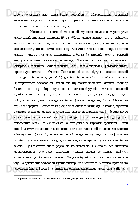 тарбия   усулингиз   энди   сизга   ёрдам   бермайди” 126
.   Маҳаллаларда   ижтимоий
маъанавий   муҳитни   соғломлаштириш   борасида,   биринчи   навбатда,   оиладаги
ота-онанинг  маъсулиятини чеки йўқдир.
                  Маҳаллада   ижтимоий   маъанавий   муҳитни   соғломлаштириш   учун
мафкуравий   ишларни   самарали   йўлга   қўйиш   муҳим   аҳамиятга   эга.   Айниқса,
миллий   онг,   миллий   руҳ,   ватан   шаъни   каби   фазилатларни   равнақ   топтиришда
маҳалланинг   ўрни   ниҳоятда   беқиёсдир.   Биз   Янги   Ўзбекистонни   барпо   этишни
мақсад     қилган   эканмиз,   жамиятимиз   албатта   ўз   миллий   ғоясига,   миллий
мафкурасига суяниши ва таяниши жоиздир.   Учинчи Ренессанс ҳар биримизнинг
ўйларимиз,   жамиятга   муносабатимиз,   ҳатти-ҳаракатларимиз,   феъл-атворимиз,
юриш-туришимиздир.   Учинчи   Ренессанс   бизнинг   бугунги   ҳаётни   қандай
тасаввур   этаётганимиз,   қандай   йўлдан   бораётганимиз   билан   чамбарчас   боғлиқ.
Президентимиз   масаланинг   худди   ана   шу   нозик   жиҳатига   алоҳида   эътибор
беради   ва   ҳар   бир   фуқаронинг   маънавий-руҳий,   маънавий-аҳлоқий
эҳтиёжларини   назарда   тутиб,   инсон   юрагининг   туб-тубидан   чиқадиган   ҳис-
туйғуларни   жамулжам   қиладиган   битта   ўзанга   соладиган,   битта   йўналишга
буриб   юборадиган   ҳукмрон   мафкура   кераклигини   уқтиради.   Албатта,   ҳуқуқий
демократик давлат, адолатли фуқаролик жамияти қурилаётган,  бу борада қатор
ишлар   амалга   оширилаётган   бир   пайтда,   бизда   мафкуравий   ҳукмдорлик
бўлмаслиги   керак.   Бу   Ўзбекистон   Конституциясида   кўрсатиб   қўйилган.   Лекин
агар   биз   мустақилликнинг   моҳиятини   англаган,   уни   олий   қадрият   даражасига
кўтарадиган   бўлсак,   бу   неъматни   асрай   оладиган   мустақиллик   мафкурасига
барибир эҳтиёж сезамиз. Виждон, иймон нуқтаи назарида, шу миллатнинг битта
вакили,   шу   ватаннинг   битта   фарзанди,   шу   жамиятнинг   битта   аъзоси   сифатида
мустақилликни,   мустақил   тараққиёт   йўлини   ҳимоя   қиладиган   мафкура
кераклигини   ҳар   биримиз   биламиз.   Маҳалла   бўлиб   яшаш   инсонни   инсонлиги
учун   қадрлашнинг   маънавий   кўринишидир.   Ўзбекистонда   Маҳалла   жуда   катта
хаёт мактабидир. Бугун биз илмий жамоаларда яратадиган мафкурамиз айни ана
126
Зулфикоров А. Маҳалла ва ёшлар тарбияси.  Тошкент:,  «Фидокор», 2003.25.02 . – Б.74.
106 