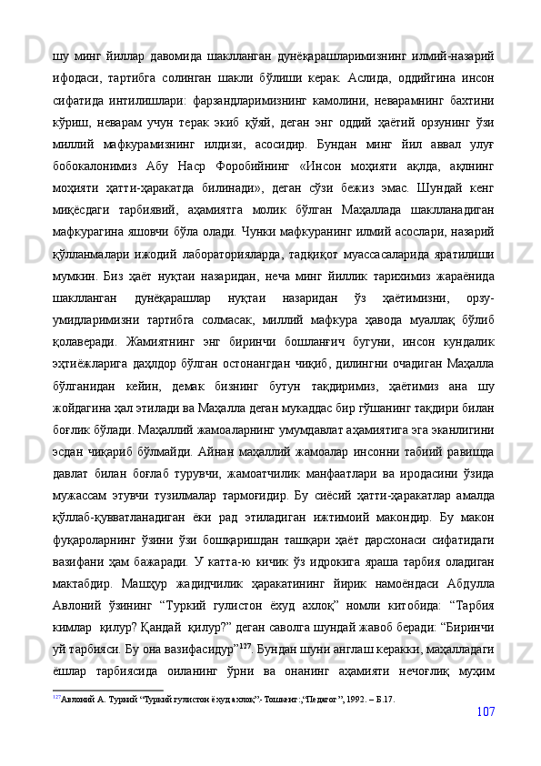 шу   минг   йиллар   давомида   шаклланган   дунёқарашларимизнинг   илмий-назарий
ифодаси,   тартибга   солинган   шакли   бўлиши   керак.   Аслида,   оддийгина   инсон
сифатида   интилишлари:   фарзандларимизнинг   камолини,   неварамнинг   бахтини
кўриш,   неварам   учун   терак   экиб   қўяй,   деган   энг   оддий   ҳаётий   орзунинг   ўзи
миллий   мафкурамизнинг   илдизи,   асосидир.   Бундан   минг   йил   аввал   улуғ
бобокалонимиз   Абу   Наср   Форобийнинг   «Инсон   моҳияти   ақлда,   ақлнинг
моҳияти   ҳатти-ҳаракатда   билинади»,   деган   сўзи   бежиз   эмас.   Шундай   кенг
миқёсдаги   тарбиявий,   аҳамиятга   молик   бўлган   Маҳаллада   шаклланадиган
мафкурагина яшовчи бўла олади. Чунки мафкуранинг илмий асослари, назарий
қўлланмалари   ижодий   лабораторияларда,   тадқиқот   муассасаларида   яратилиши
мумкин.   Биз   ҳаёт   нуқтаи   назаридан,   неча   минг   йиллик   тарихимиз   жараёнида
шаклланган   дунёқарашлар   нуқтаи   назаридан   ўз   ҳаётимизни,   орзу-
умидларимизни   тартибга   солмасак,   миллий   мафкура   ҳавода   муаллақ   бўлиб
қолаверади.   Жамиятнинг   энг   биринчи   бошланғич   бугуни,   инсон   кундалик
эҳтиёжларига   даҳлдор   бўлган   остонангдан   чиқиб,   дилингни   очадиган   Маҳалла
бўлганидан   кейин,   демак   бизнинг   бутун   тақдиримиз,   ҳаётимиз   ана   шу
жойдагина ҳал этилади ва Маҳалла деган мукаддас бир гўшанинг тақдири билан
боғлик бўлади. Маҳаллий жамоаларнинг умумдавлат аҳамиятига эга эканлигини
эсдан   чиқариб   бўлмайди.   Айнан   маҳаллий   жамоалар   инсонни   табиий   равишда
давлат   билан   боғлаб   турувчи,   жамоатчилик   манфаатлари   ва   иродасини   ўзида
мужассам   этувчи   тузилмалар   тармоғидир.   Бу   сиёсий   ҳатти-ҳаракатлар   амалда
қўллаб-қувватланадиган   ёки   рад   этиладиган   ижтимоий   макондир.   Бу   макон
фуқароларнинг   ўзини   ўзи   бошқаришдан   ташқари   ҳаёт   дарсхонаси   сифатидаги
вазифани   ҳам   бажаради.   У   катта-ю   кичик   ў з   идрокига   яраша   тарбия   оладиган
мактабдир.   Машҳур   жадидчилик   ҳаракатининг   йирик   намоёндаси   Абдулла
Авлоний   ўзининг   “Туркий   гулистон   ёхуд   ахлоқ”   номли   китобида:   “Тарбия
кимлар  қилур? Қандай  қилур?” деган саволга шундай жавоб беради: “Биринчи
уй тарбияси. Бу она вазифасидур” 127
. Бундан шуни англаш керакки, маҳалладаги
ёшлар   тарбиясида   оиланинг   ўрни   ва   онанинг   аҳамияти   нечоғлиқ   муҳим
127
Авлоний А. Туркий “Туркий гулистон ёхуд ахлоқ”.-Тошкент:,“Педагог”, 1992.  –  Б.17.
107
