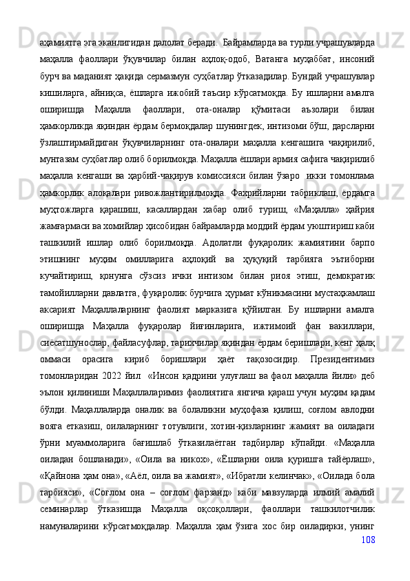 аҳамиятга эга эканлигидан далолат беради.  Байрамларда ва турли учрашувларда
маҳалла   фаоллари   ўқувчилар   билан   аҳлоқ-одоб,   Ватанга   муҳаббат,   инсоний
бурч ва маданият ҳақида сермазмун суҳбатлар ўтказадилар. Бундай учрашувлар
кишиларга,   айниқса,   ёшларга   ижобий   таъсир   кўрсатмоқда.   Бу   ишларни   амалга
оширишда   Маҳалла   фаоллари,   ота-оналар   қўмитаси   аъзолари   билан
ҳамкорликда яқиндан ёрдам бермоқдалар шунингдек, интизоми бўш, дарсларни
ўзлаштирмайдиган   ўқувчиларнинг   ота-оналари   маҳалла   кенгашига   чақирилиб,
мунтазам суҳбатлар олиб борилмоқда. Маҳалла ёшлари армия сафига чақирилиб
маҳалла   кенгаши   ва   ҳарбий-чақирув   комиссияси   билан   ўзаро     икки   томонлама
ҳамкорлик   алоқалари   ривожлантирилмоқда.   Фахрийларни   табриклаш,   ёрдамга
муҳтожларга   қарашиш,   касаллардан   хабар   олиб   туриш,   «Маҳалла»   ҳайрия
жамғармаси ва хомийлар ҳисобидан байрамларда моддий ёрдам уюштириш каби
ташкилий   ишлар   олиб   борилмоқда.   Адолатли   фуқаролик   жамиятини   барпо
этишнинг   муҳим   омилларига   аҳлоқий   ва   ҳуқуқий   тарбияга   эътиборни
кучайтириш,   қонунга   сўзсиз   ички   интизом   билан   риоя   этиш,   демократик
тамойилларни давлатга, фуқаролик бурчига ҳурмат кўникмасини мустаҳкамлаш
аксарият   Маҳаллаларнинг   фаолият   марказига   қўйилган.   Бу   ишларни   амалга
оширишда   Маҳалла   фуқаролар   йиғинларига,   ижтимоий   фан   вакиллари,
сиёсатшунослар, файласуфлар, тарихчилар яқиндан ёрдам беришлари, кенг ҳалқ
оммаси   орасига   кириб   боришлари   ҳаёт   тақозосидир.   Президентимиз
томонларидан   2022   йил     «Инсон   қадрини   улуғлаш   ва   фаол   маҳалла   йили»   деб
эълон қилиниши Маҳаллаларимиз фаолиятига янгича  қараш учун муҳим қадам
бўлди.   Маҳаллаларда   оналик   ва   болаликни   муҳофаза   қилиш,   соғлом   авлодни
вояга   етказиш,   оилаларнинг   тотувлиги,   хотин-қизларнинг   жамият   ва   оиладаги
ўрни   муаммоларига   бағишлаб   ўтказилаётган   тадбирлар   кўпайди.   «Маҳалла
оиладан   бошланади»,   «Оила   ва   никох»,   «Ёшларни   оила   қуришга   тайёрлаш»,
«Қайнона ҳам она», «Аёл, оила ва жамият», «Ибратли келинчак», «Оилада бола
тарбияси»,   «Соғлом   она   –   соғлом   фарзанд»   каби   мавзуларда   илмий   амалий
семинарлар   ўтказишда   Маҳалла   оқсоқоллари,   фаоллари   ташкилотчилик
намуналарини   кўрсатмоқдалар.   Маҳалла   ҳам   ўзига   хос   бир   оиладирки,   унинг
108 