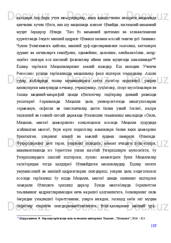 аъзолари   бир-бири   учун   маъсулдирлар,   яъни   жамоатчилик   назорати   маҳаллада
қанчалик кучли бўлса, ана шу маҳаллада жиноят бўмайди, ижтимоий-маънавий
муҳит   барқарор   бўлади.   “Биз   ўз   маънавий   ҳаётимиз   ва   келажагимизни
қураётганда беқиёс миллий қадрият бўлмиш оилани асосий таянчи деб биламиз.
Чунки   ўзлигимизга   қайтиш,   миллий   урф-одатларимизни   эъзозлаш,   катталарга
ҳурмат   ва   кичикларга   ғамхўрлик,   одамийлик,   ҳалоллик,   олийжаноблик,   меҳр-
оқибат   сингари   асл   инсоний   фазилатлар   айнан   оила   муҳитида   шаклланади 128
.
Ёшлар   тарбияси   Маҳаллаларнинг   азалий   ишидир.   Ёш   авлодни   Учинчи
Ренессанс   руҳида   тарбиялашда   маҳаллалар   фаол   иштирок   этмоқдалар.   Аҳоли
турар   жойларида   ёшлар   муаммоларига   катта   эътибор   қаратилиб,   уларни
қизиқтирган мавзуларда кечалар, учрашувлар, суҳбатлар, спорт мусобақалари ва
бошқа   маданий-маърифий   ҳамда   кўнгилочар   тадбирлар   доимий   равишда
уюштириб   борилмоқда.   Маҳалла   ҳалқ   университетида   машғулотларни
сермазмун,   сифатли   ва   тингловчилар   ҳаёти   билан   узвий   боғлаб,   юқори
ташкилий   ва   ғоявий-сиёсий   даражада   ўтказишни   таъминлаш   мақсадида   «Оила,
Маҳалла,   мактаб   ҳамкорлиги»   концепцияси   асосида   Маҳалла   худудида
жойлашган   мактаб,   ўқув   юрти   педагоглар   жамоалари   билан   яқин   ҳамкорлик
ўрнатилган,   уларнинг   илмий   ва   амалий   ёрдами   самарали   бўлмоқда.
Фуқароларнинг   ҳаёт   тарзи,   уларнинг   оиладаги,   жамоат   ичидаги   хулқ-атвори,
мамлакатимизда   юз   бераётган   улкан   ижобий   ўзгаришларга   муносабати,   бу
ўзгаришлардаги   шахсий   иштироки,   хуллас   жамиятдаги   ўрни   Маҳаллалар
эътиборидан   четда   қолдириб   бўлмайдиган   масалалардир.   Ёшлар   онгига
умуминсоний   ва   миллий   қадриятларни   сингдириш,   уларни   ҳалқ   педагогикаси
асосида   тарбиялаш   бу   ишда   Маҳалла,   мактаб   ҳамда   оиланинг   иштироки
самарали   бўлишига   эришиш   даркор.   Бунда   мактабларда   берилаётган
таълимнинг   қадриятларимиздан   анча   ажралиб   қолганлигига,   болаларнинг   оила
бағридан   узоқлашиб   бораётганини,   уларга   виждон,   эътиқод   каби   энг   муҳим
сифатлар   етарлича   сингдирилмаётганлигига,   ўғил-қизларнинг   миллий   урф-
128
Абдураҳимова Ф. Фарзанд тарбиясида оила ва маҳалла ҳамкорлиги Тошкент:, “Истиқлол”, 2016. – Б.3.
109