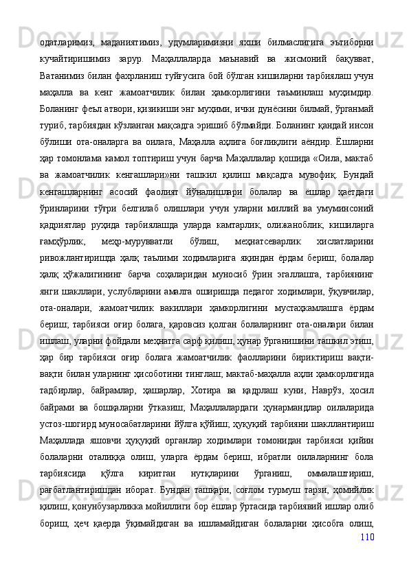 одатларимиз,   маданиятимиз,   удумларимизни   яхши   билмаслигига   эътиборни
кучайтиришимиз   зарур.   Маҳаллаларда   маънавий   ва   жисмоний   бақувват,
Ватанимиз билан фахрланиш туйғусига бой бўлган кишиларни тарбиялаш учун
маҳалла   ва   кенг   жамоатчилик   билан   ҳамкорлигини   таъминлаш   муҳимдир.
Боланинг феъл атвори, қизикиши энг муҳими, ички дунёсини билмай, ўрганмай
туриб, тарбиядан кўзланган мақсадга эришиб бўлмайди. Боланинг қандай инсон
бўлиши   ота-оналарга   ва   оилага,   Маҳалла   аҳлига   боғлиқлиги   аёндир.   Ёшларни
ҳар томонлама камол топтириш учун барча  Маҳаллалар қошида «Оила, мактаб
ва   жамоатчилик   кенгашлари»ни   ташкил   қилиш   мақсадга   мувофиқ.   Бундай
кенгашларнинг   асосий   фаолият   йўналишлари   болалар   ва   ёшлар   ҳаётдаги
ўринларини   тўғри   белгилаб   олишлари   учун   уларни   миллий   ва   умуминсоний
қадриятлар   руҳида   тарбиялашда   уларда   камтарлик,   олижаноблик,   кишиларга
ғамҳўрлик,   меҳр-мурувватли   бўлиш,   меҳнатсеварлик   хислатларини
ривожлантиришда   ҳалқ   таълими   ходимларига   яқиндан   ёрдам   бериш;   болалар
ҳалқ   ҳўжалигининг   барча   соҳаларидан   муносиб   ўрин   эгаллашга,   тарбиянинг
янги   шакллари,   услубларини   амалга   оширишда   педагог   ходимлари,   ўқувчилар,
ота-оналари,   жамоатчилик   вакиллари   ҳамкорлигини   мустаҳкамлашга   ёрдам
бериш;   тарбияси   оғир   болага,   қаровсиз   қолган   болаларнинг   ота-оналари   билан
ишлаш, уларни фойдали меҳнатга сарф қилиш, ҳунар ўрганишини ташкил этиш,
ҳар   бир   тарбияси   оғир   болага   жамоатчилик   фаолларини   бириктириш   вақти-
вақти билан уларнинг ҳисоботини тинглаш; мактаб-маҳалла аҳли ҳамкорлигида
тадбирлар,   байрамлар,   ҳашарлар,   Хотира   ва   қадрлаш   куни,   Наврўз,   ҳосил
байрами   ва   бошқаларни   ўтказиш;   Маҳаллалардаги   ҳунармандлар   оилаларида
устоз-шогирд муносабатларини йўлга қўйиш; ҳуқуқий тарбияни шакллантириш
Маҳаллада   яшовчи   ҳуқуқий   органлар   ходимлари   томонидан   тарбияси   қийин
болаларни   оталиққа   олиш,   уларга   ёрдам   бериш,   ибратли   оилаларнинг   бола
тарбиясида   қўлга   киритган   нутқларини   ўрганиш,   оммалаштириш,
рағбатлантиришдан   иборат.   Бундан   ташқари,   соғлом   турмуш   тарзи,   ҳомийлик
қилиш, қонунбузарликка мойиллиги бор ёшлар ўртасида тарбиявий ишлар олиб
бориш,   ҳеч   қаерда   ўқимайдиган   ва   ишламайдиган   болаларни   ҳисобга   олиш,
110 